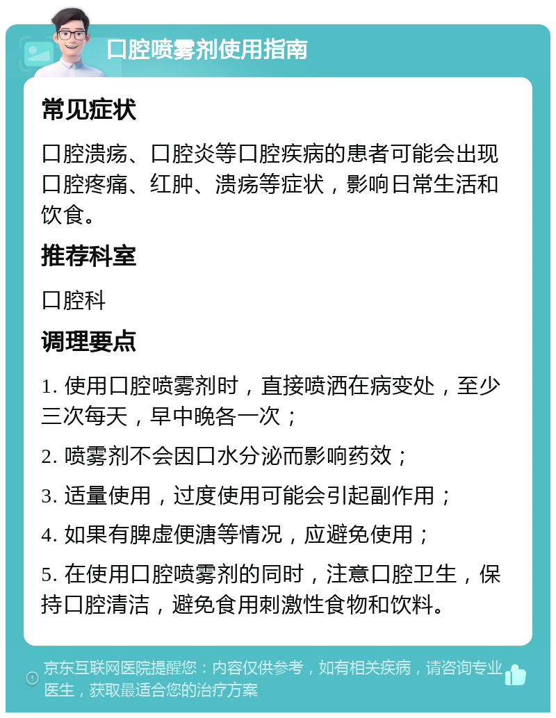 口腔喷雾剂使用指南 常见症状 口腔溃疡、口腔炎等口腔疾病的患者可能会出现口腔疼痛、红肿、溃疡等症状，影响日常生活和饮食。 推荐科室 口腔科 调理要点 1. 使用口腔喷雾剂时，直接喷洒在病变处，至少三次每天，早中晚各一次； 2. 喷雾剂不会因口水分泌而影响药效； 3. 适量使用，过度使用可能会引起副作用； 4. 如果有脾虚便溏等情况，应避免使用； 5. 在使用口腔喷雾剂的同时，注意口腔卫生，保持口腔清洁，避免食用刺激性食物和饮料。