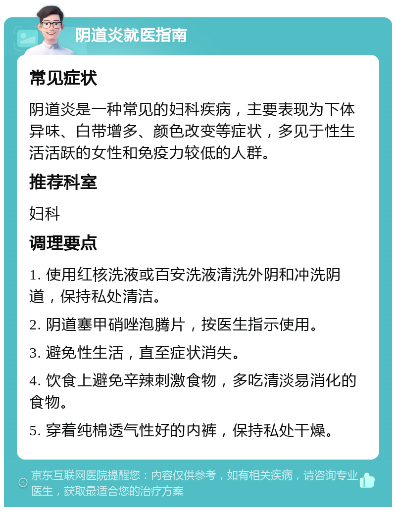 阴道炎就医指南 常见症状 阴道炎是一种常见的妇科疾病，主要表现为下体异味、白带增多、颜色改变等症状，多见于性生活活跃的女性和免疫力较低的人群。 推荐科室 妇科 调理要点 1. 使用红核洗液或百安洗液清洗外阴和冲洗阴道，保持私处清洁。 2. 阴道塞甲硝唑泡腾片，按医生指示使用。 3. 避免性生活，直至症状消失。 4. 饮食上避免辛辣刺激食物，多吃清淡易消化的食物。 5. 穿着纯棉透气性好的内裤，保持私处干燥。