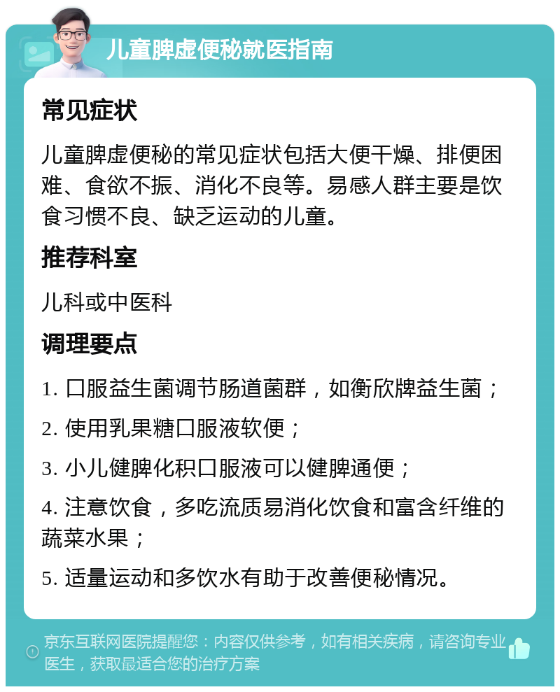 儿童脾虚便秘就医指南 常见症状 儿童脾虚便秘的常见症状包括大便干燥、排便困难、食欲不振、消化不良等。易感人群主要是饮食习惯不良、缺乏运动的儿童。 推荐科室 儿科或中医科 调理要点 1. 口服益生菌调节肠道菌群，如衡欣牌益生菌； 2. 使用乳果糖口服液软便； 3. 小儿健脾化积口服液可以健脾通便； 4. 注意饮食，多吃流质易消化饮食和富含纤维的蔬菜水果； 5. 适量运动和多饮水有助于改善便秘情况。