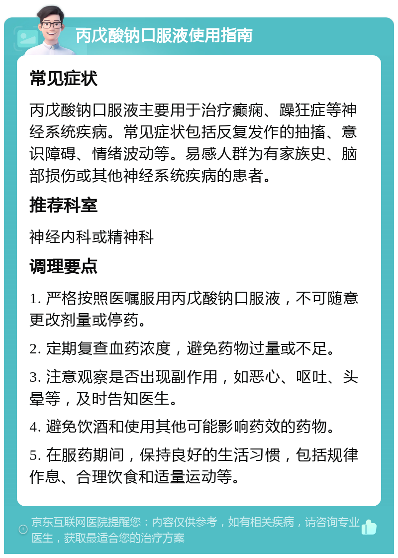 丙戊酸钠口服液使用指南 常见症状 丙戊酸钠口服液主要用于治疗癫痫、躁狂症等神经系统疾病。常见症状包括反复发作的抽搐、意识障碍、情绪波动等。易感人群为有家族史、脑部损伤或其他神经系统疾病的患者。 推荐科室 神经内科或精神科 调理要点 1. 严格按照医嘱服用丙戊酸钠口服液，不可随意更改剂量或停药。 2. 定期复查血药浓度，避免药物过量或不足。 3. 注意观察是否出现副作用，如恶心、呕吐、头晕等，及时告知医生。 4. 避免饮酒和使用其他可能影响药效的药物。 5. 在服药期间，保持良好的生活习惯，包括规律作息、合理饮食和适量运动等。