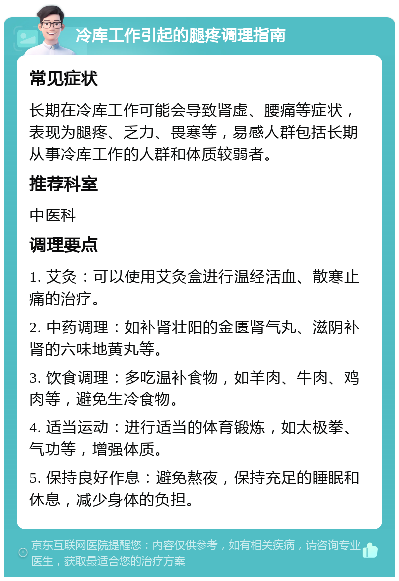 冷库工作引起的腿疼调理指南 常见症状 长期在冷库工作可能会导致肾虚、腰痛等症状，表现为腿疼、乏力、畏寒等，易感人群包括长期从事冷库工作的人群和体质较弱者。 推荐科室 中医科 调理要点 1. 艾灸：可以使用艾灸盒进行温经活血、散寒止痛的治疗。 2. 中药调理：如补肾壮阳的金匮肾气丸、滋阴补肾的六味地黄丸等。 3. 饮食调理：多吃温补食物，如羊肉、牛肉、鸡肉等，避免生冷食物。 4. 适当运动：进行适当的体育锻炼，如太极拳、气功等，增强体质。 5. 保持良好作息：避免熬夜，保持充足的睡眠和休息，减少身体的负担。