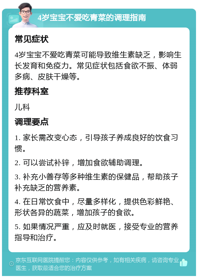 4岁宝宝不爱吃青菜的调理指南 常见症状 4岁宝宝不爱吃青菜可能导致维生素缺乏，影响生长发育和免疫力。常见症状包括食欲不振、体弱多病、皮肤干燥等。 推荐科室 儿科 调理要点 1. 家长需改变心态，引导孩子养成良好的饮食习惯。 2. 可以尝试补锌，增加食欲辅助调理。 3. 补充小善存等多种维生素的保健品，帮助孩子补充缺乏的营养素。 4. 在日常饮食中，尽量多样化，提供色彩鲜艳、形状各异的蔬菜，增加孩子的食欲。 5. 如果情况严重，应及时就医，接受专业的营养指导和治疗。