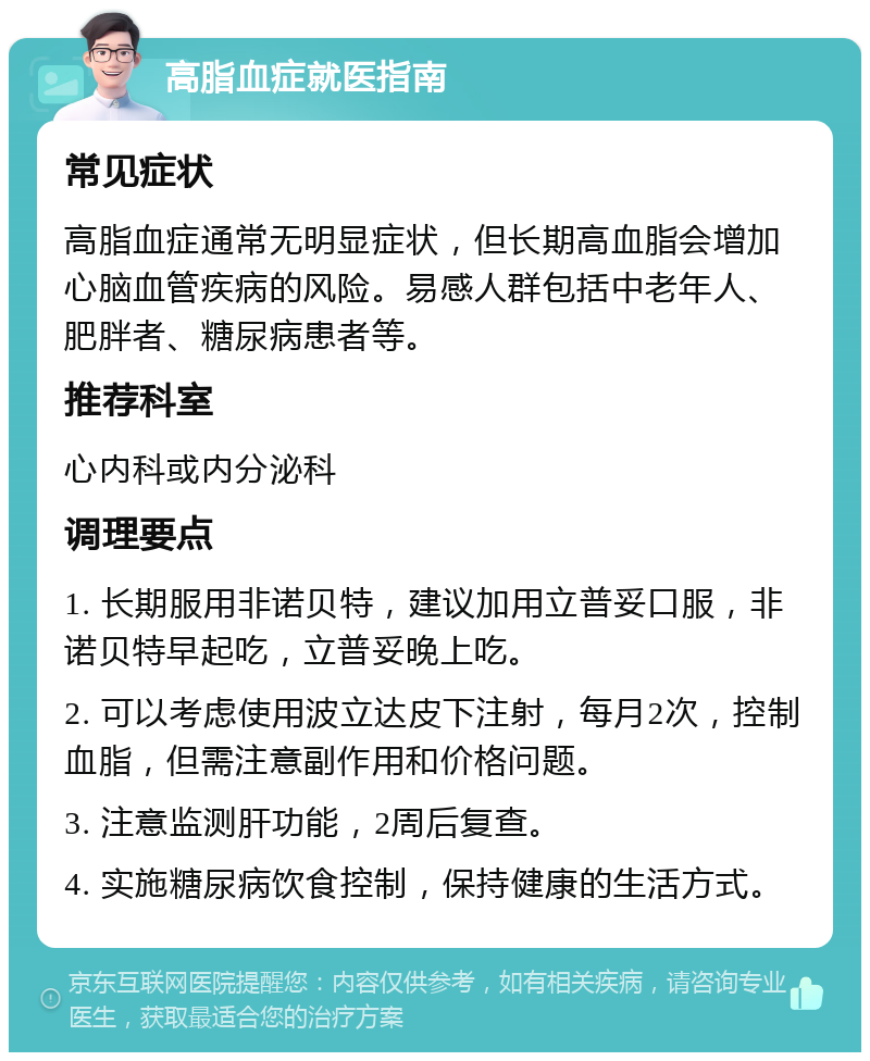 高脂血症就医指南 常见症状 高脂血症通常无明显症状，但长期高血脂会增加心脑血管疾病的风险。易感人群包括中老年人、肥胖者、糖尿病患者等。 推荐科室 心内科或内分泌科 调理要点 1. 长期服用非诺贝特，建议加用立普妥口服，非诺贝特早起吃，立普妥晚上吃。 2. 可以考虑使用波立达皮下注射，每月2次，控制血脂，但需注意副作用和价格问题。 3. 注意监测肝功能，2周后复查。 4. 实施糖尿病饮食控制，保持健康的生活方式。