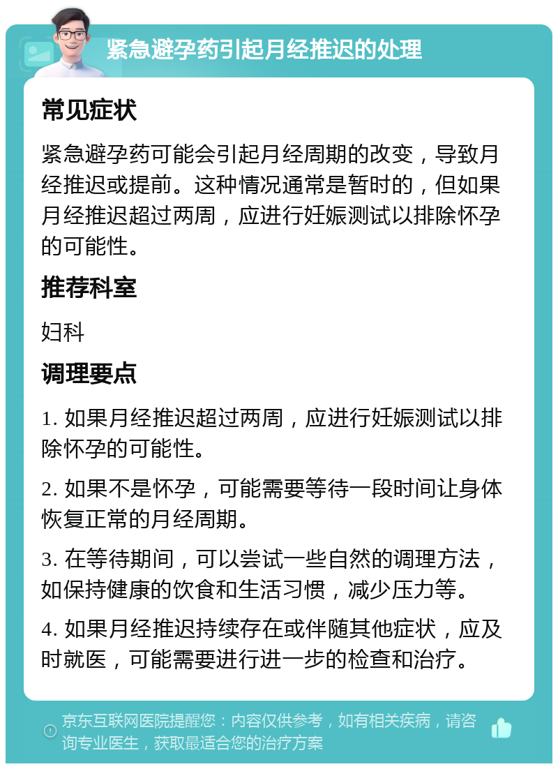 紧急避孕药引起月经推迟的处理 常见症状 紧急避孕药可能会引起月经周期的改变，导致月经推迟或提前。这种情况通常是暂时的，但如果月经推迟超过两周，应进行妊娠测试以排除怀孕的可能性。 推荐科室 妇科 调理要点 1. 如果月经推迟超过两周，应进行妊娠测试以排除怀孕的可能性。 2. 如果不是怀孕，可能需要等待一段时间让身体恢复正常的月经周期。 3. 在等待期间，可以尝试一些自然的调理方法，如保持健康的饮食和生活习惯，减少压力等。 4. 如果月经推迟持续存在或伴随其他症状，应及时就医，可能需要进行进一步的检查和治疗。