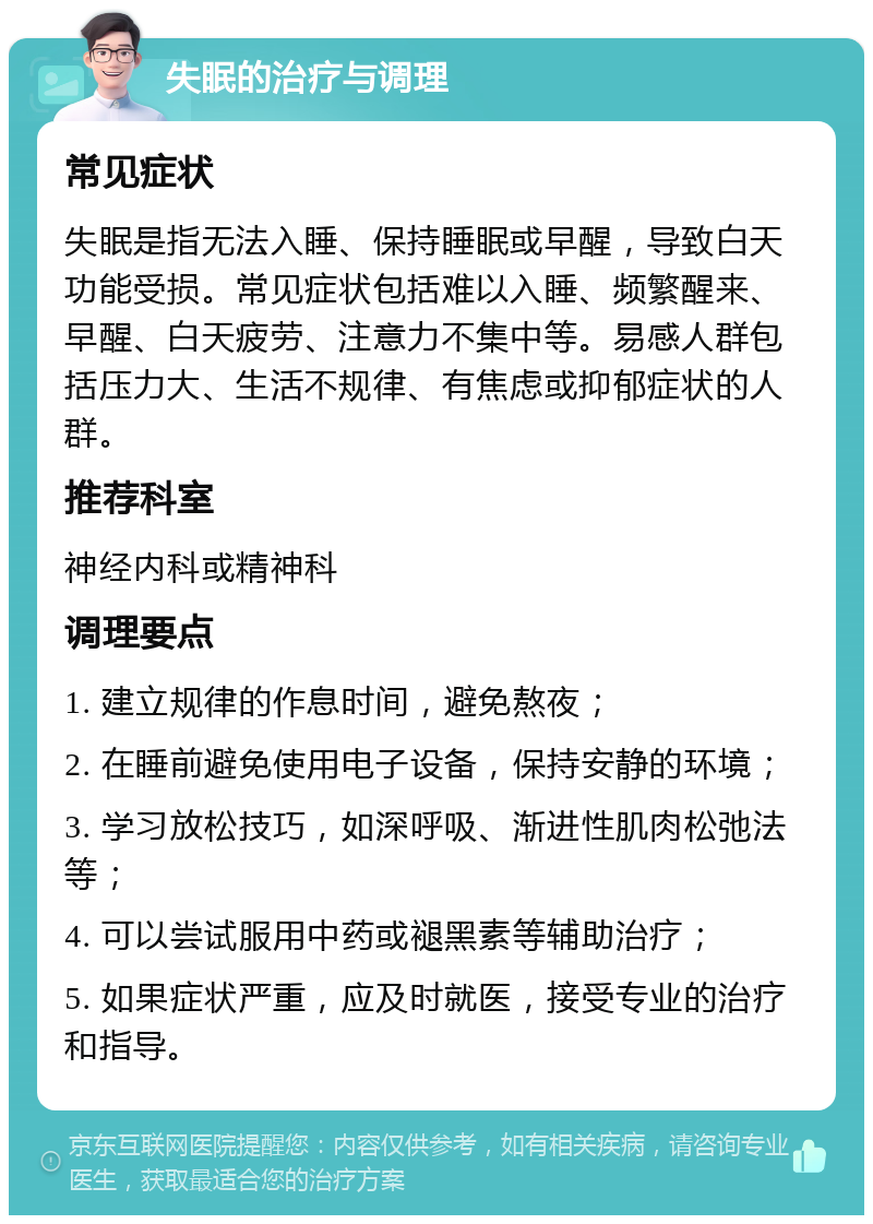 失眠的治疗与调理 常见症状 失眠是指无法入睡、保持睡眠或早醒，导致白天功能受损。常见症状包括难以入睡、频繁醒来、早醒、白天疲劳、注意力不集中等。易感人群包括压力大、生活不规律、有焦虑或抑郁症状的人群。 推荐科室 神经内科或精神科 调理要点 1. 建立规律的作息时间，避免熬夜； 2. 在睡前避免使用电子设备，保持安静的环境； 3. 学习放松技巧，如深呼吸、渐进性肌肉松弛法等； 4. 可以尝试服用中药或褪黑素等辅助治疗； 5. 如果症状严重，应及时就医，接受专业的治疗和指导。