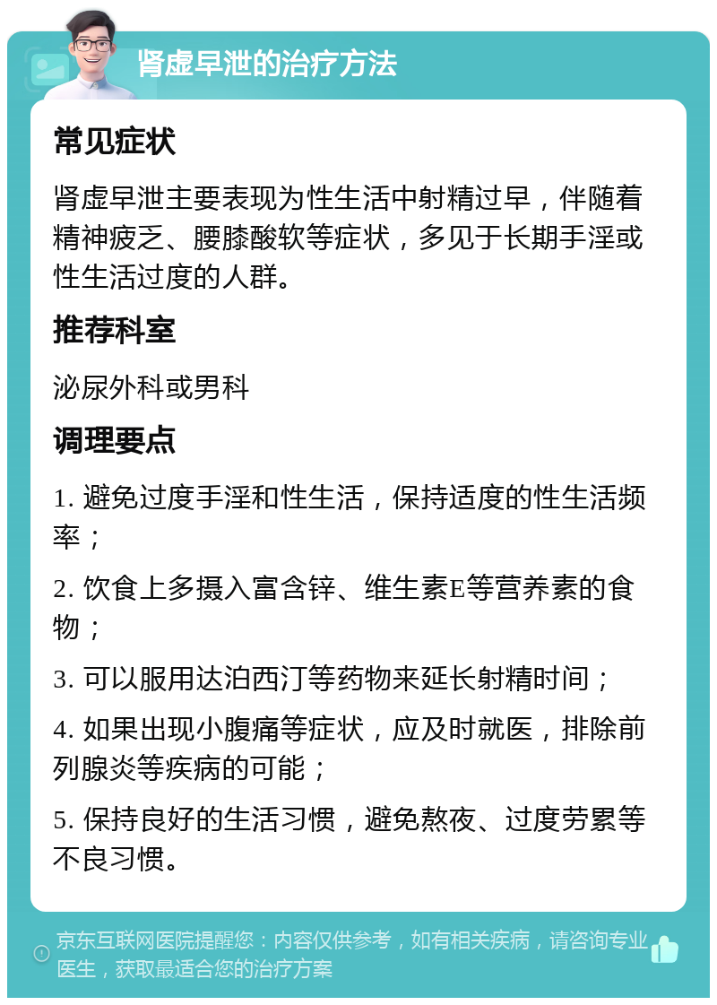 肾虚早泄的治疗方法 常见症状 肾虚早泄主要表现为性生活中射精过早，伴随着精神疲乏、腰膝酸软等症状，多见于长期手淫或性生活过度的人群。 推荐科室 泌尿外科或男科 调理要点 1. 避免过度手淫和性生活，保持适度的性生活频率； 2. 饮食上多摄入富含锌、维生素E等营养素的食物； 3. 可以服用达泊西汀等药物来延长射精时间； 4. 如果出现小腹痛等症状，应及时就医，排除前列腺炎等疾病的可能； 5. 保持良好的生活习惯，避免熬夜、过度劳累等不良习惯。