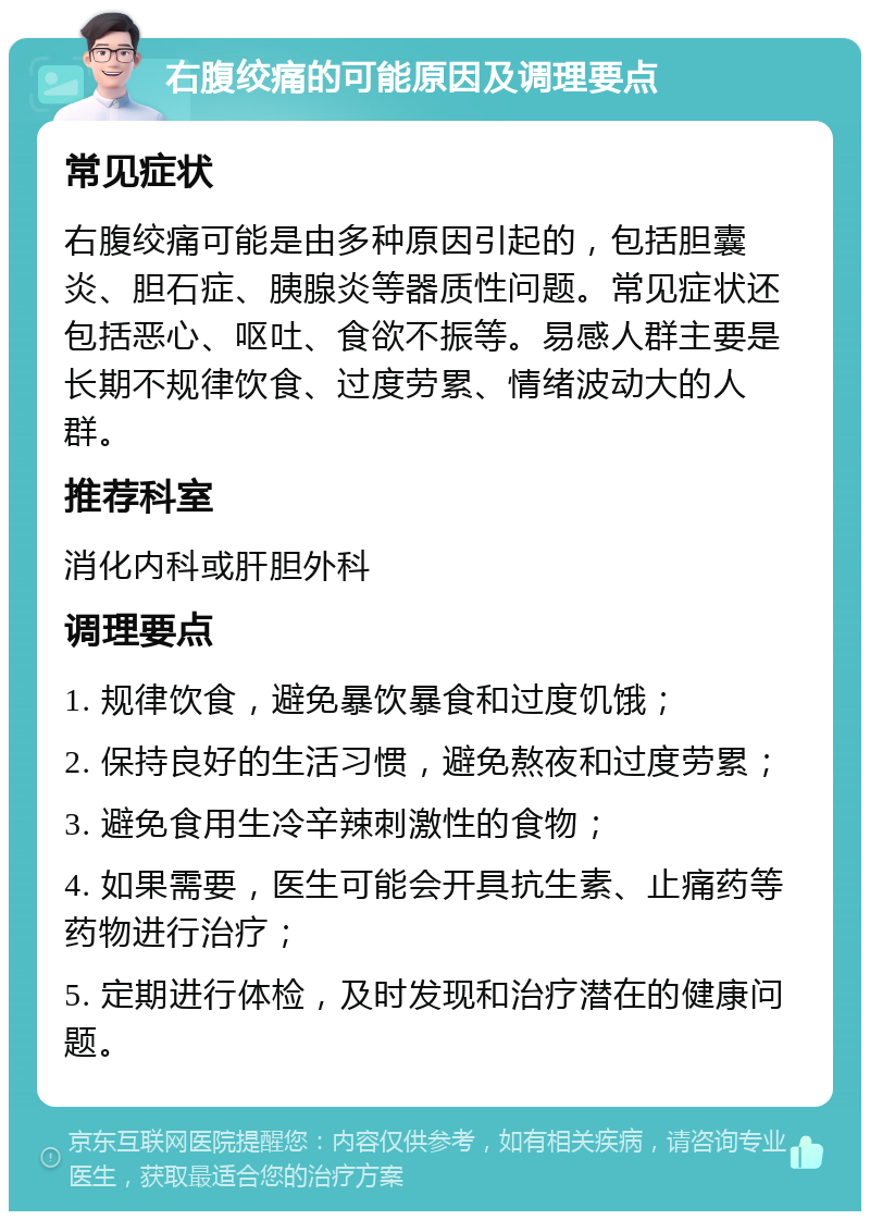 右腹绞痛的可能原因及调理要点 常见症状 右腹绞痛可能是由多种原因引起的，包括胆囊炎、胆石症、胰腺炎等器质性问题。常见症状还包括恶心、呕吐、食欲不振等。易感人群主要是长期不规律饮食、过度劳累、情绪波动大的人群。 推荐科室 消化内科或肝胆外科 调理要点 1. 规律饮食，避免暴饮暴食和过度饥饿； 2. 保持良好的生活习惯，避免熬夜和过度劳累； 3. 避免食用生冷辛辣刺激性的食物； 4. 如果需要，医生可能会开具抗生素、止痛药等药物进行治疗； 5. 定期进行体检，及时发现和治疗潜在的健康问题。