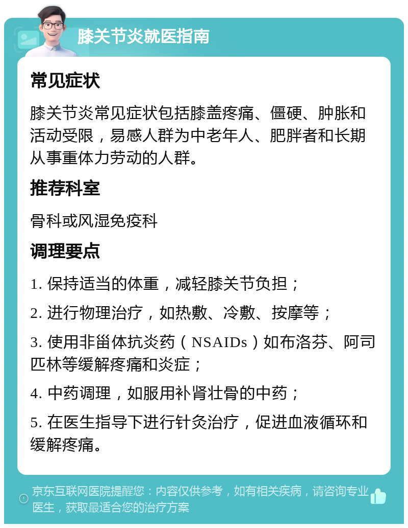 膝关节炎就医指南 常见症状 膝关节炎常见症状包括膝盖疼痛、僵硬、肿胀和活动受限，易感人群为中老年人、肥胖者和长期从事重体力劳动的人群。 推荐科室 骨科或风湿免疫科 调理要点 1. 保持适当的体重，减轻膝关节负担； 2. 进行物理治疗，如热敷、冷敷、按摩等； 3. 使用非甾体抗炎药（NSAIDs）如布洛芬、阿司匹林等缓解疼痛和炎症； 4. 中药调理，如服用补肾壮骨的中药； 5. 在医生指导下进行针灸治疗，促进血液循环和缓解疼痛。