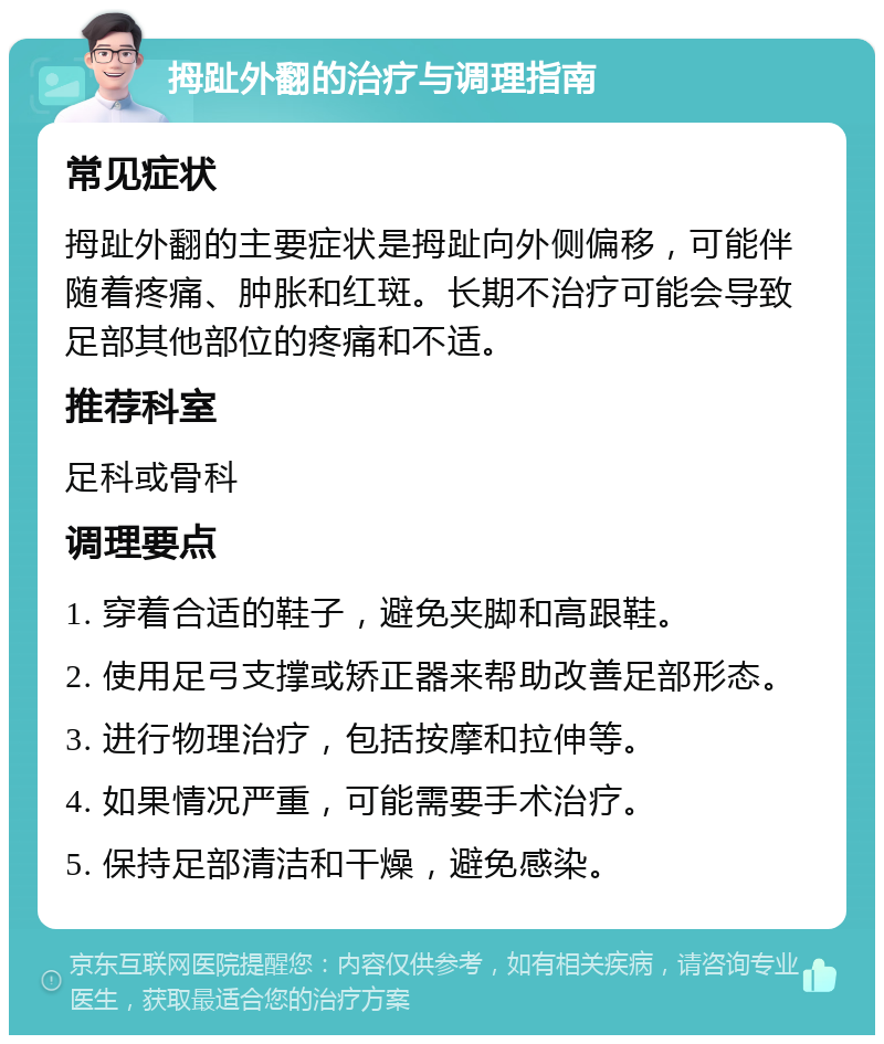 拇趾外翻的治疗与调理指南 常见症状 拇趾外翻的主要症状是拇趾向外侧偏移，可能伴随着疼痛、肿胀和红斑。长期不治疗可能会导致足部其他部位的疼痛和不适。 推荐科室 足科或骨科 调理要点 1. 穿着合适的鞋子，避免夹脚和高跟鞋。 2. 使用足弓支撑或矫正器来帮助改善足部形态。 3. 进行物理治疗，包括按摩和拉伸等。 4. 如果情况严重，可能需要手术治疗。 5. 保持足部清洁和干燥，避免感染。