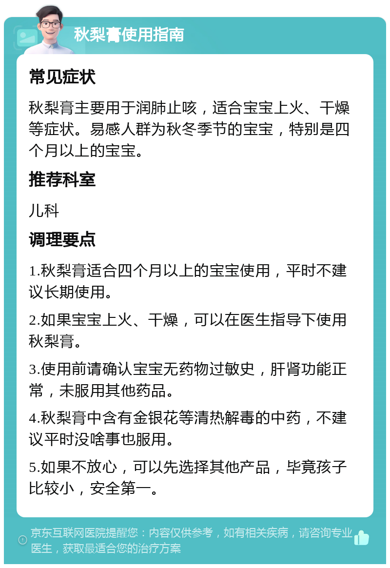 秋梨膏使用指南 常见症状 秋梨膏主要用于润肺止咳，适合宝宝上火、干燥等症状。易感人群为秋冬季节的宝宝，特别是四个月以上的宝宝。 推荐科室 儿科 调理要点 1.秋梨膏适合四个月以上的宝宝使用，平时不建议长期使用。 2.如果宝宝上火、干燥，可以在医生指导下使用秋梨膏。 3.使用前请确认宝宝无药物过敏史，肝肾功能正常，未服用其他药品。 4.秋梨膏中含有金银花等清热解毒的中药，不建议平时没啥事也服用。 5.如果不放心，可以先选择其他产品，毕竟孩子比较小，安全第一。