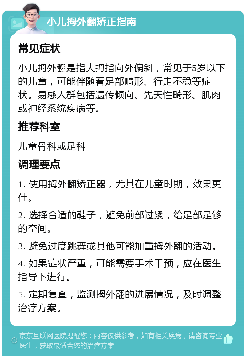 小儿拇外翻矫正指南 常见症状 小儿拇外翻是指大拇指向外偏斜，常见于5岁以下的儿童，可能伴随着足部畸形、行走不稳等症状。易感人群包括遗传倾向、先天性畸形、肌肉或神经系统疾病等。 推荐科室 儿童骨科或足科 调理要点 1. 使用拇外翻矫正器，尤其在儿童时期，效果更佳。 2. 选择合适的鞋子，避免前部过紧，给足部足够的空间。 3. 避免过度跳舞或其他可能加重拇外翻的活动。 4. 如果症状严重，可能需要手术干预，应在医生指导下进行。 5. 定期复查，监测拇外翻的进展情况，及时调整治疗方案。