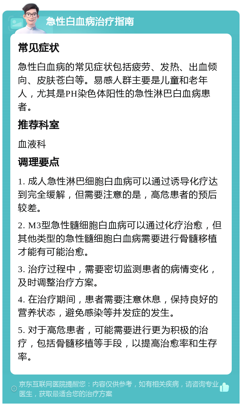 急性白血病治疗指南 常见症状 急性白血病的常见症状包括疲劳、发热、出血倾向、皮肤苍白等。易感人群主要是儿童和老年人，尤其是PH染色体阳性的急性淋巴白血病患者。 推荐科室 血液科 调理要点 1. 成人急性淋巴细胞白血病可以通过诱导化疗达到完全缓解，但需要注意的是，高危患者的预后较差。 2. M3型急性髓细胞白血病可以通过化疗治愈，但其他类型的急性髓细胞白血病需要进行骨髓移植才能有可能治愈。 3. 治疗过程中，需要密切监测患者的病情变化，及时调整治疗方案。 4. 在治疗期间，患者需要注意休息，保持良好的营养状态，避免感染等并发症的发生。 5. 对于高危患者，可能需要进行更为积极的治疗，包括骨髓移植等手段，以提高治愈率和生存率。