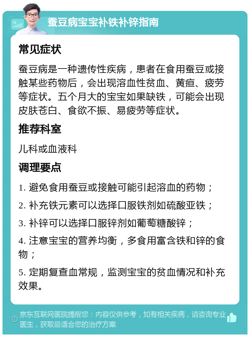 蚕豆病宝宝补铁补锌指南 常见症状 蚕豆病是一种遗传性疾病，患者在食用蚕豆或接触某些药物后，会出现溶血性贫血、黄疸、疲劳等症状。五个月大的宝宝如果缺铁，可能会出现皮肤苍白、食欲不振、易疲劳等症状。 推荐科室 儿科或血液科 调理要点 1. 避免食用蚕豆或接触可能引起溶血的药物； 2. 补充铁元素可以选择口服铁剂如硫酸亚铁； 3. 补锌可以选择口服锌剂如葡萄糖酸锌； 4. 注意宝宝的营养均衡，多食用富含铁和锌的食物； 5. 定期复查血常规，监测宝宝的贫血情况和补充效果。