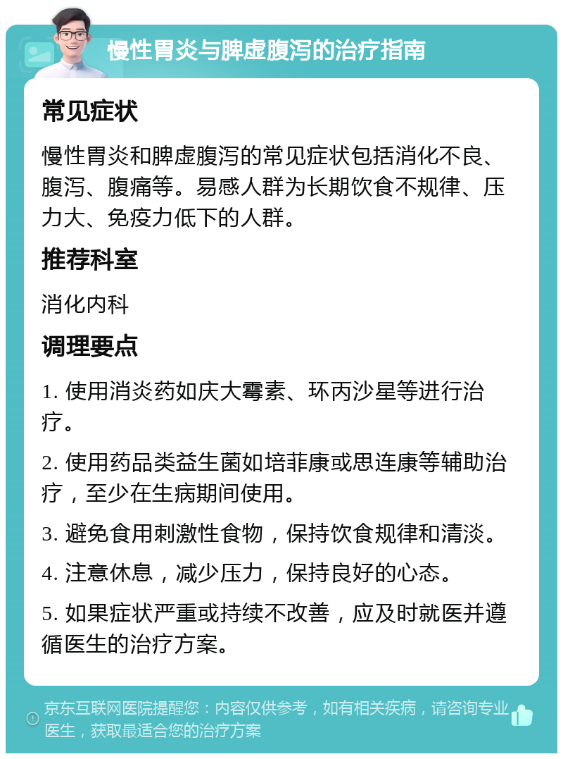 慢性胃炎与脾虚腹泻的治疗指南 常见症状 慢性胃炎和脾虚腹泻的常见症状包括消化不良、腹泻、腹痛等。易感人群为长期饮食不规律、压力大、免疫力低下的人群。 推荐科室 消化内科 调理要点 1. 使用消炎药如庆大霉素、环丙沙星等进行治疗。 2. 使用药品类益生菌如培菲康或思连康等辅助治疗，至少在生病期间使用。 3. 避免食用刺激性食物，保持饮食规律和清淡。 4. 注意休息，减少压力，保持良好的心态。 5. 如果症状严重或持续不改善，应及时就医并遵循医生的治疗方案。