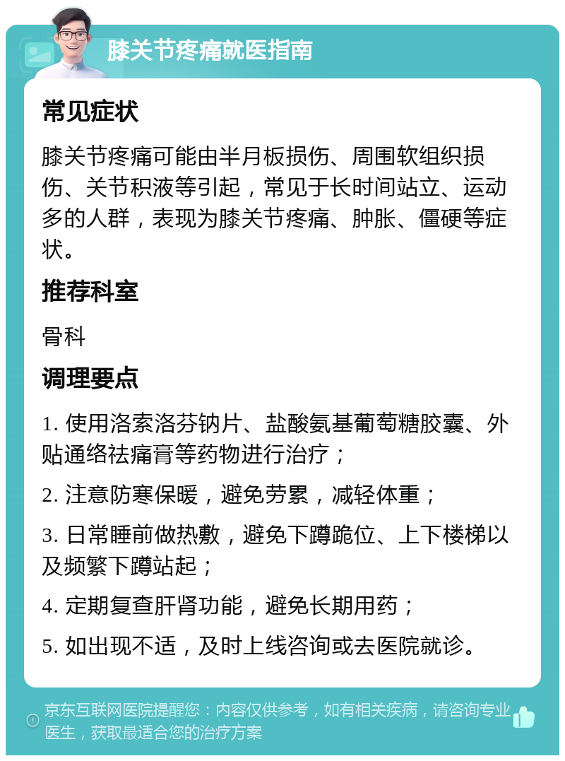 膝关节疼痛就医指南 常见症状 膝关节疼痛可能由半月板损伤、周围软组织损伤、关节积液等引起，常见于长时间站立、运动多的人群，表现为膝关节疼痛、肿胀、僵硬等症状。 推荐科室 骨科 调理要点 1. 使用洛索洛芬钠片、盐酸氨基葡萄糖胶囊、外贴通络祛痛膏等药物进行治疗； 2. 注意防寒保暖，避免劳累，减轻体重； 3. 日常睡前做热敷，避免下蹲跪位、上下楼梯以及频繁下蹲站起； 4. 定期复查肝肾功能，避免长期用药； 5. 如出现不适，及时上线咨询或去医院就诊。