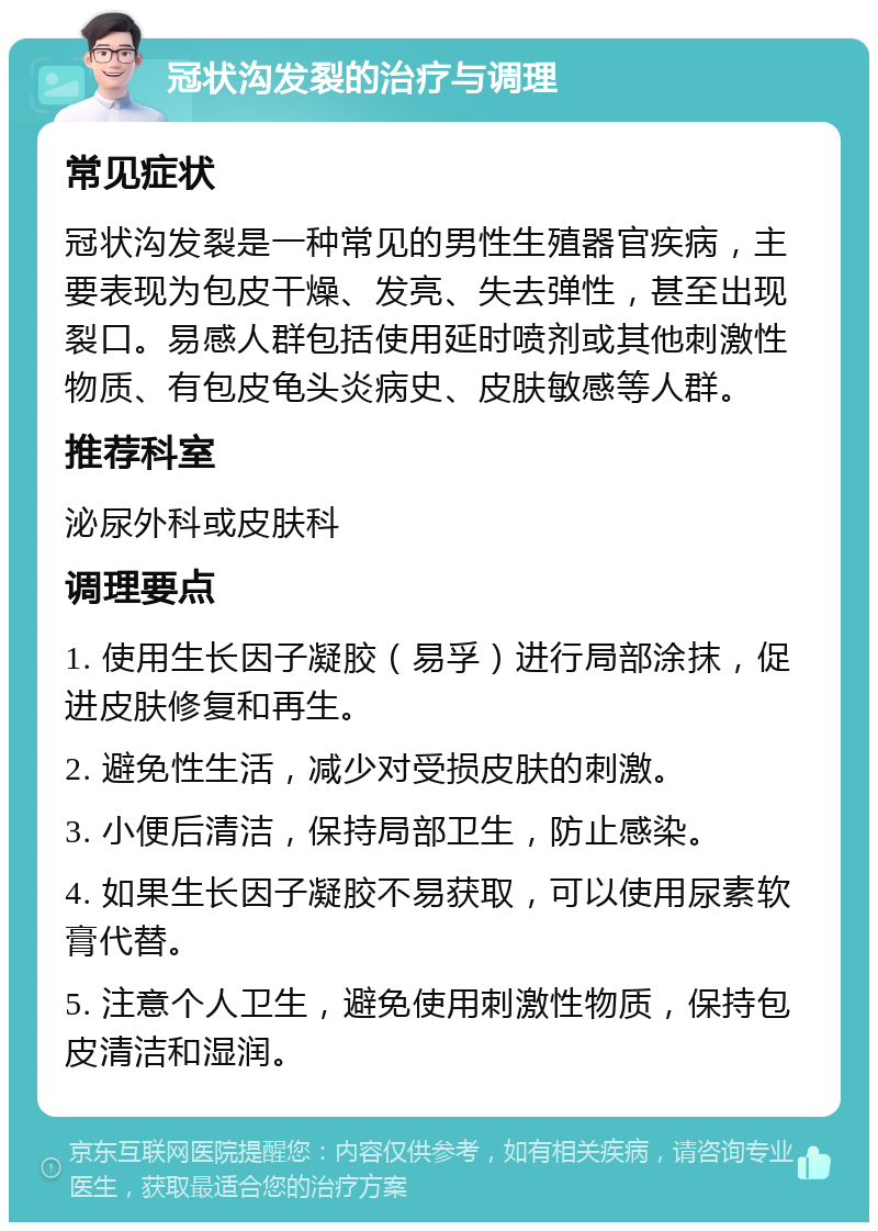 冠状沟发裂的治疗与调理 常见症状 冠状沟发裂是一种常见的男性生殖器官疾病，主要表现为包皮干燥、发亮、失去弹性，甚至出现裂口。易感人群包括使用延时喷剂或其他刺激性物质、有包皮龟头炎病史、皮肤敏感等人群。 推荐科室 泌尿外科或皮肤科 调理要点 1. 使用生长因子凝胶（易孚）进行局部涂抹，促进皮肤修复和再生。 2. 避免性生活，减少对受损皮肤的刺激。 3. 小便后清洁，保持局部卫生，防止感染。 4. 如果生长因子凝胶不易获取，可以使用尿素软膏代替。 5. 注意个人卫生，避免使用刺激性物质，保持包皮清洁和湿润。