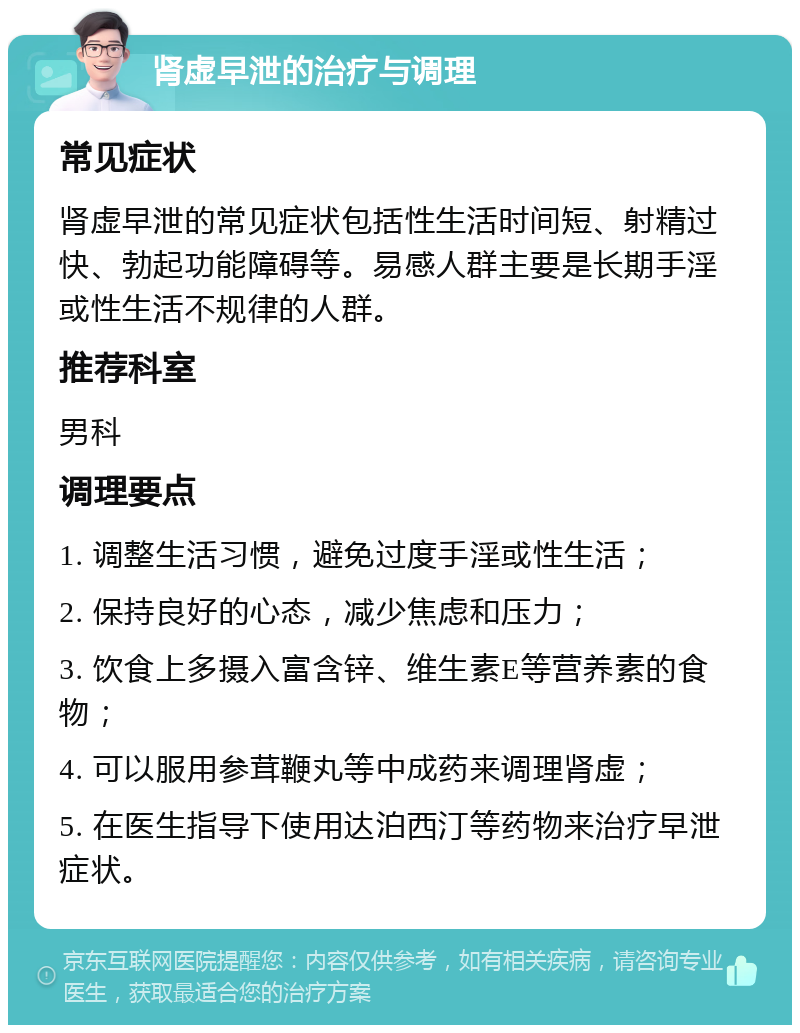 肾虚早泄的治疗与调理 常见症状 肾虚早泄的常见症状包括性生活时间短、射精过快、勃起功能障碍等。易感人群主要是长期手淫或性生活不规律的人群。 推荐科室 男科 调理要点 1. 调整生活习惯，避免过度手淫或性生活； 2. 保持良好的心态，减少焦虑和压力； 3. 饮食上多摄入富含锌、维生素E等营养素的食物； 4. 可以服用参茸鞭丸等中成药来调理肾虚； 5. 在医生指导下使用达泊西汀等药物来治疗早泄症状。