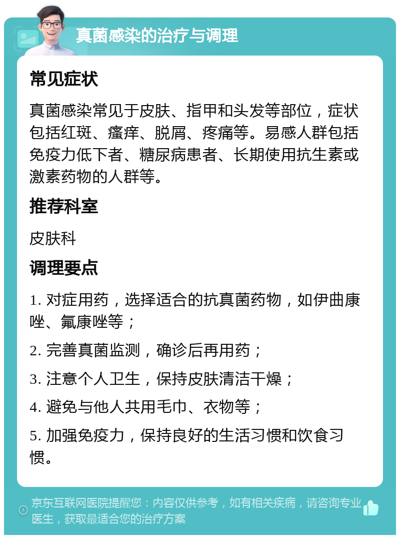 真菌感染的治疗与调理 常见症状 真菌感染常见于皮肤、指甲和头发等部位，症状包括红斑、瘙痒、脱屑、疼痛等。易感人群包括免疫力低下者、糖尿病患者、长期使用抗生素或激素药物的人群等。 推荐科室 皮肤科 调理要点 1. 对症用药，选择适合的抗真菌药物，如伊曲康唑、氟康唑等； 2. 完善真菌监测，确诊后再用药； 3. 注意个人卫生，保持皮肤清洁干燥； 4. 避免与他人共用毛巾、衣物等； 5. 加强免疫力，保持良好的生活习惯和饮食习惯。