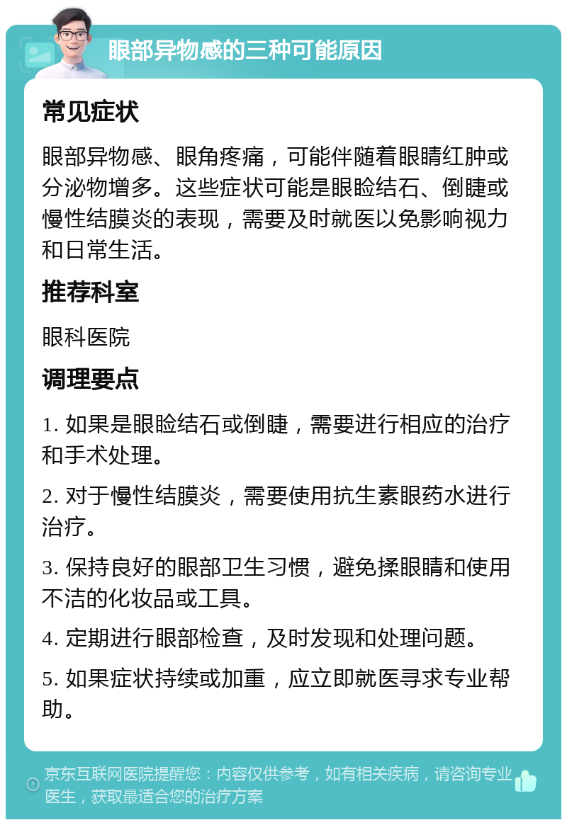 眼部异物感的三种可能原因 常见症状 眼部异物感、眼角疼痛，可能伴随着眼睛红肿或分泌物增多。这些症状可能是眼睑结石、倒睫或慢性结膜炎的表现，需要及时就医以免影响视力和日常生活。 推荐科室 眼科医院 调理要点 1. 如果是眼睑结石或倒睫，需要进行相应的治疗和手术处理。 2. 对于慢性结膜炎，需要使用抗生素眼药水进行治疗。 3. 保持良好的眼部卫生习惯，避免揉眼睛和使用不洁的化妆品或工具。 4. 定期进行眼部检查，及时发现和处理问题。 5. 如果症状持续或加重，应立即就医寻求专业帮助。