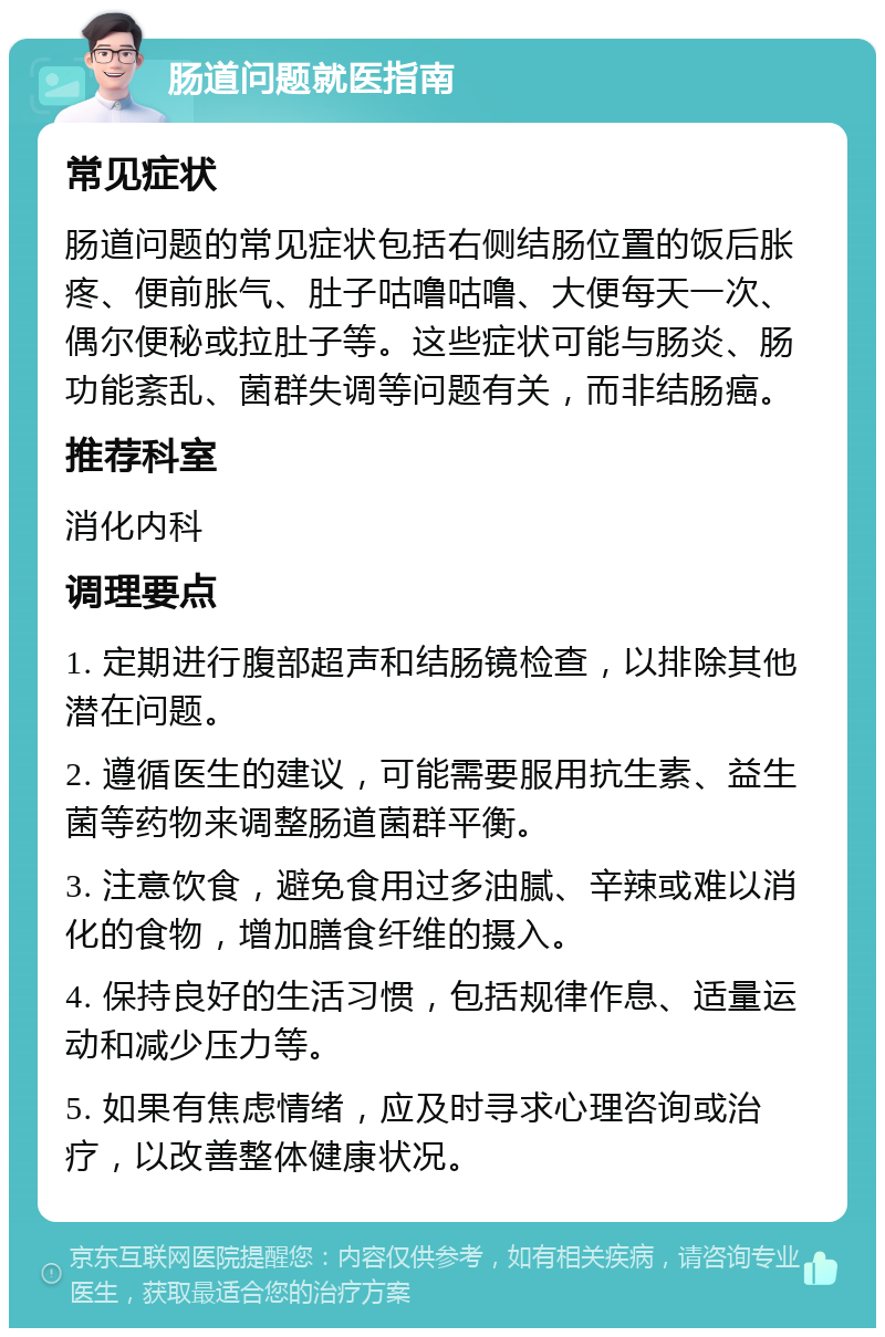 肠道问题就医指南 常见症状 肠道问题的常见症状包括右侧结肠位置的饭后胀疼、便前胀气、肚子咕噜咕噜、大便每天一次、偶尔便秘或拉肚子等。这些症状可能与肠炎、肠功能紊乱、菌群失调等问题有关，而非结肠癌。 推荐科室 消化内科 调理要点 1. 定期进行腹部超声和结肠镜检查，以排除其他潜在问题。 2. 遵循医生的建议，可能需要服用抗生素、益生菌等药物来调整肠道菌群平衡。 3. 注意饮食，避免食用过多油腻、辛辣或难以消化的食物，增加膳食纤维的摄入。 4. 保持良好的生活习惯，包括规律作息、适量运动和减少压力等。 5. 如果有焦虑情绪，应及时寻求心理咨询或治疗，以改善整体健康状况。