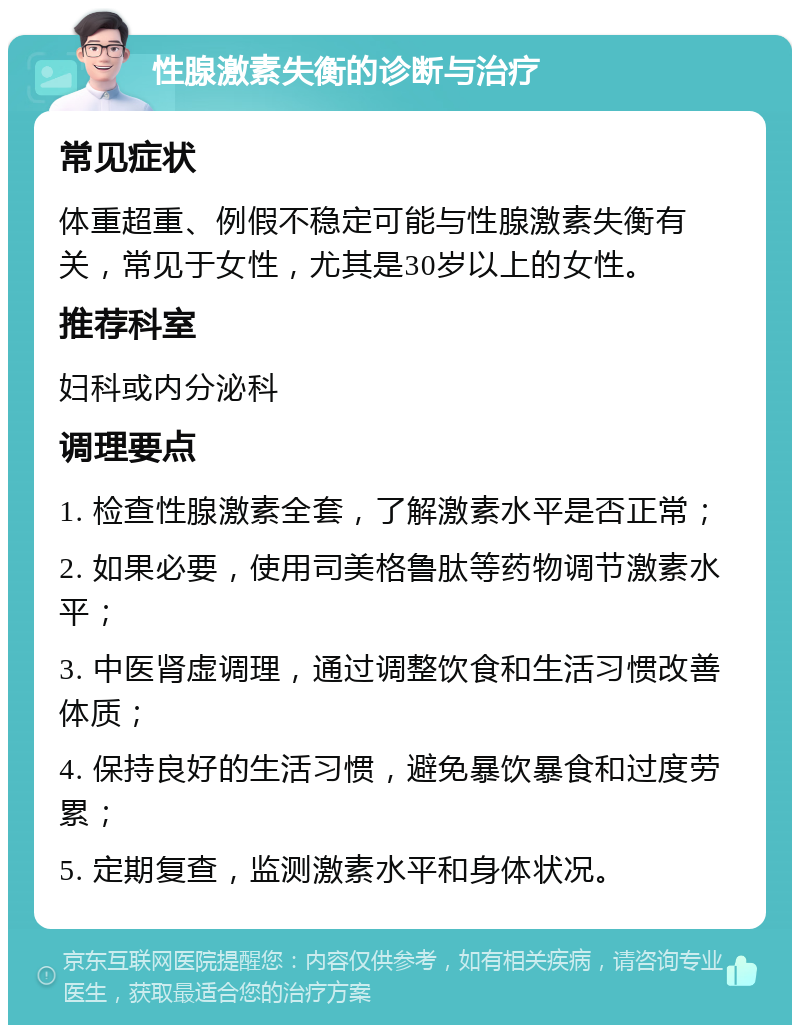 性腺激素失衡的诊断与治疗 常见症状 体重超重、例假不稳定可能与性腺激素失衡有关，常见于女性，尤其是30岁以上的女性。 推荐科室 妇科或内分泌科 调理要点 1. 检查性腺激素全套，了解激素水平是否正常； 2. 如果必要，使用司美格鲁肽等药物调节激素水平； 3. 中医肾虚调理，通过调整饮食和生活习惯改善体质； 4. 保持良好的生活习惯，避免暴饮暴食和过度劳累； 5. 定期复查，监测激素水平和身体状况。