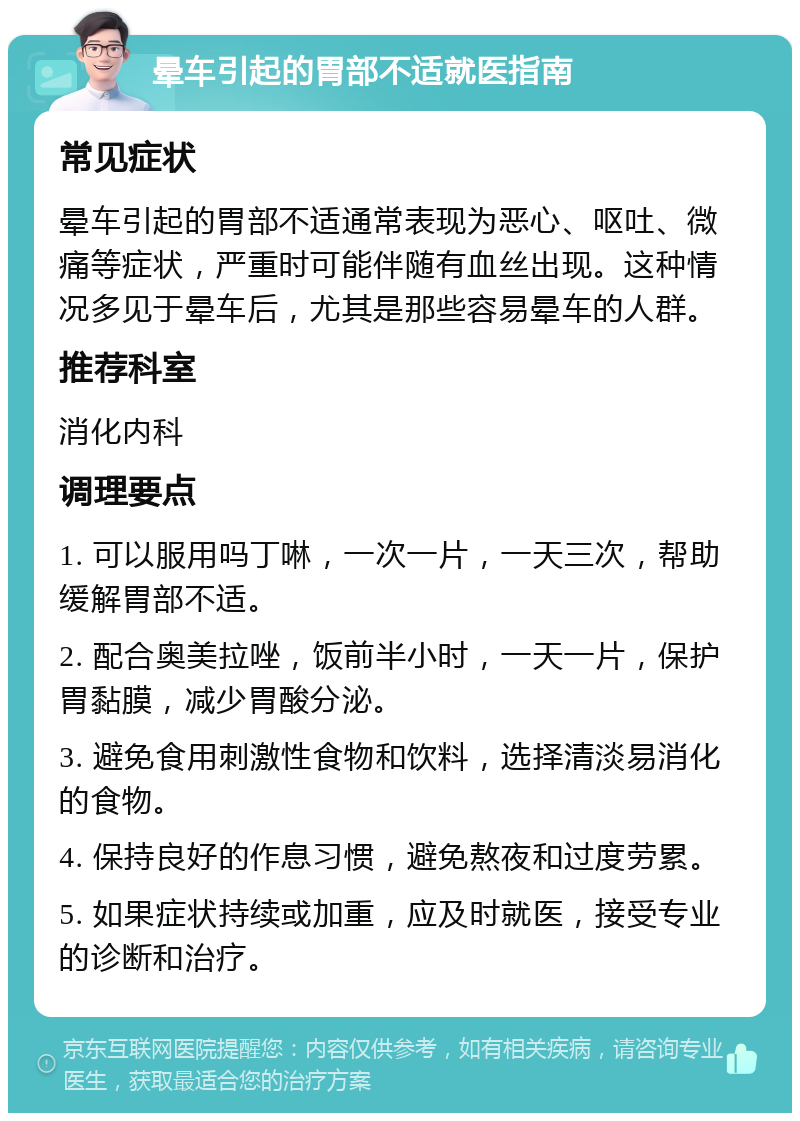 晕车引起的胃部不适就医指南 常见症状 晕车引起的胃部不适通常表现为恶心、呕吐、微痛等症状，严重时可能伴随有血丝出现。这种情况多见于晕车后，尤其是那些容易晕车的人群。 推荐科室 消化内科 调理要点 1. 可以服用吗丁啉，一次一片，一天三次，帮助缓解胃部不适。 2. 配合奥美拉唑，饭前半小时，一天一片，保护胃黏膜，减少胃酸分泌。 3. 避免食用刺激性食物和饮料，选择清淡易消化的食物。 4. 保持良好的作息习惯，避免熬夜和过度劳累。 5. 如果症状持续或加重，应及时就医，接受专业的诊断和治疗。