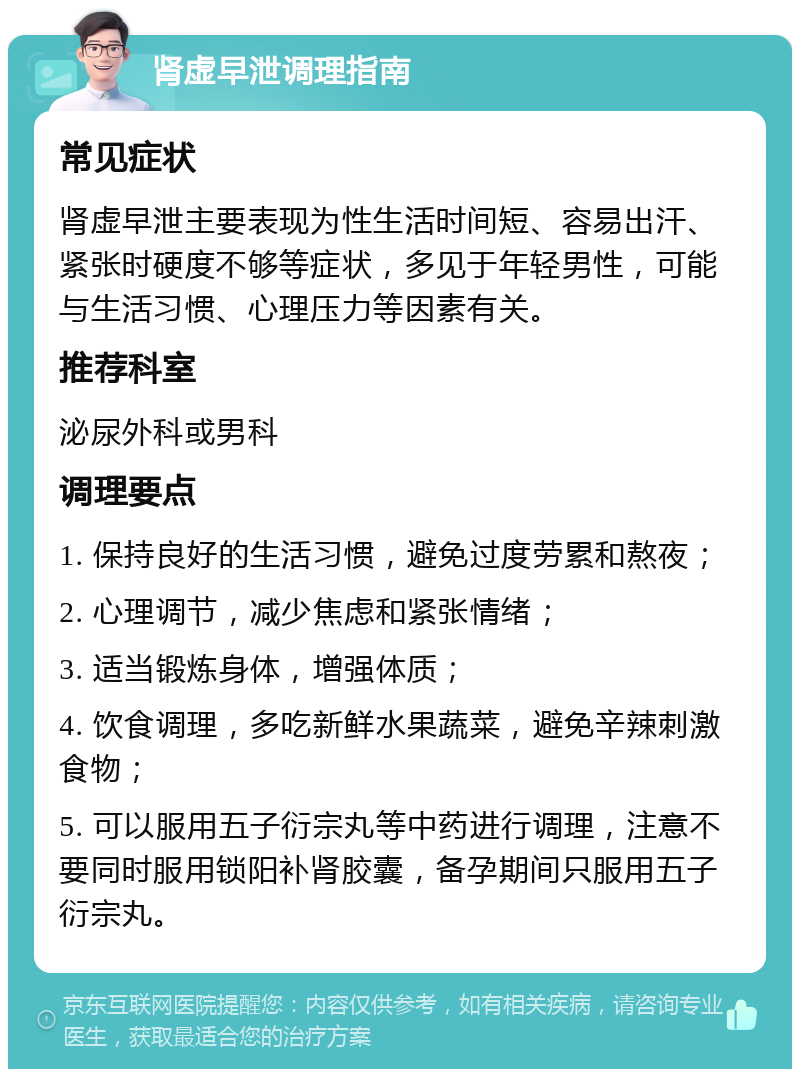 肾虚早泄调理指南 常见症状 肾虚早泄主要表现为性生活时间短、容易出汗、紧张时硬度不够等症状，多见于年轻男性，可能与生活习惯、心理压力等因素有关。 推荐科室 泌尿外科或男科 调理要点 1. 保持良好的生活习惯，避免过度劳累和熬夜； 2. 心理调节，减少焦虑和紧张情绪； 3. 适当锻炼身体，增强体质； 4. 饮食调理，多吃新鲜水果蔬菜，避免辛辣刺激食物； 5. 可以服用五子衍宗丸等中药进行调理，注意不要同时服用锁阳补肾胶囊，备孕期间只服用五子衍宗丸。