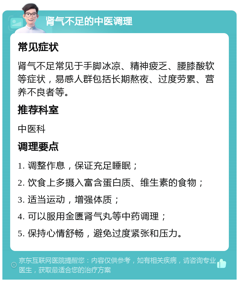 肾气不足的中医调理 常见症状 肾气不足常见于手脚冰凉、精神疲乏、腰膝酸软等症状，易感人群包括长期熬夜、过度劳累、营养不良者等。 推荐科室 中医科 调理要点 1. 调整作息，保证充足睡眠； 2. 饮食上多摄入富含蛋白质、维生素的食物； 3. 适当运动，增强体质； 4. 可以服用金匮肾气丸等中药调理； 5. 保持心情舒畅，避免过度紧张和压力。