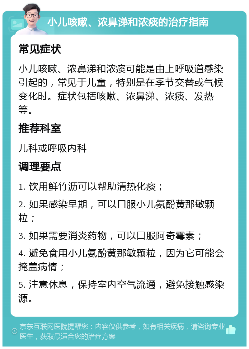 小儿咳嗽、浓鼻涕和浓痰的治疗指南 常见症状 小儿咳嗽、浓鼻涕和浓痰可能是由上呼吸道感染引起的，常见于儿童，特别是在季节交替或气候变化时。症状包括咳嗽、浓鼻涕、浓痰、发热等。 推荐科室 儿科或呼吸内科 调理要点 1. 饮用鲜竹沥可以帮助清热化痰； 2. 如果感染早期，可以口服小儿氨酚黄那敏颗粒； 3. 如果需要消炎药物，可以口服阿奇霉素； 4. 避免食用小儿氨酚黄那敏颗粒，因为它可能会掩盖病情； 5. 注意休息，保持室内空气流通，避免接触感染源。