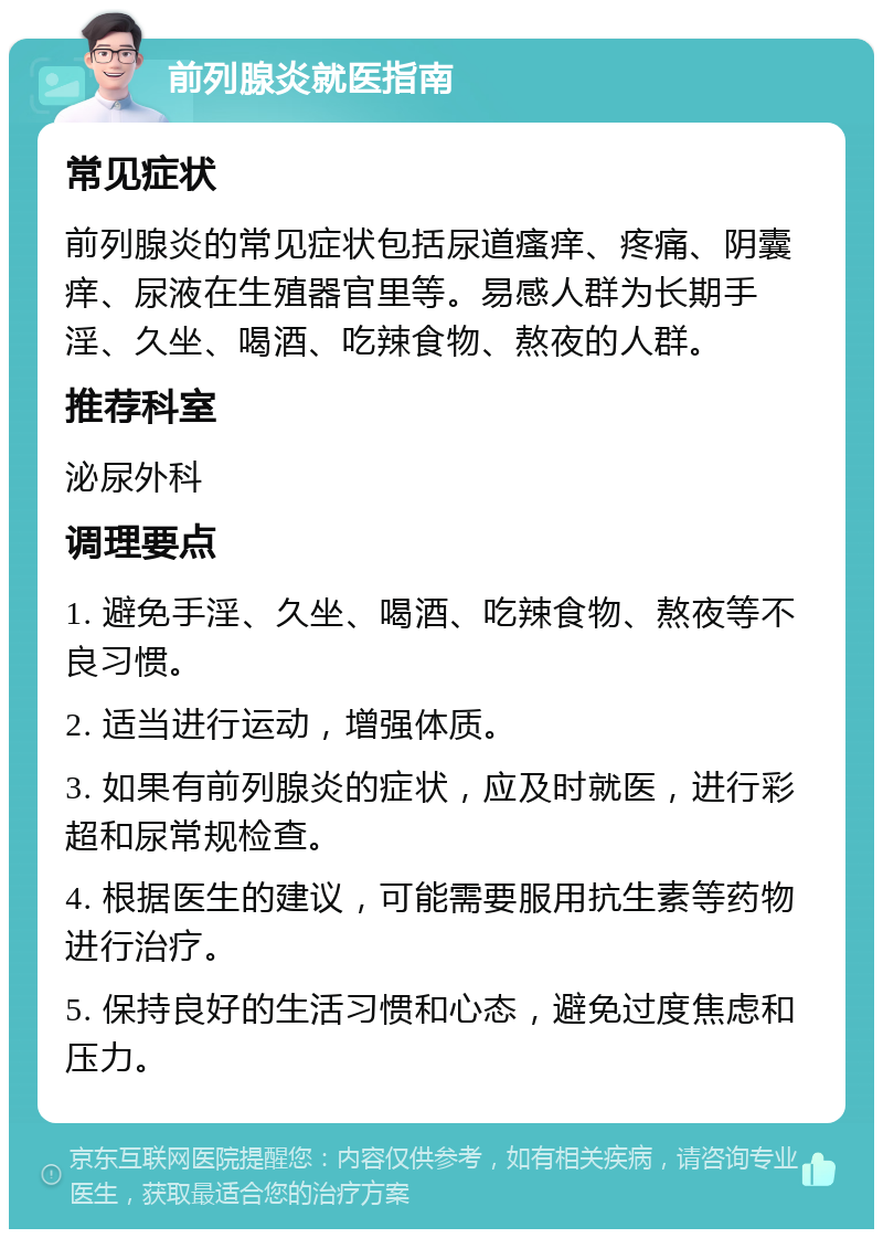 前列腺炎就医指南 常见症状 前列腺炎的常见症状包括尿道瘙痒、疼痛、阴囊痒、尿液在生殖器官里等。易感人群为长期手淫、久坐、喝酒、吃辣食物、熬夜的人群。 推荐科室 泌尿外科 调理要点 1. 避免手淫、久坐、喝酒、吃辣食物、熬夜等不良习惯。 2. 适当进行运动，增强体质。 3. 如果有前列腺炎的症状，应及时就医，进行彩超和尿常规检查。 4. 根据医生的建议，可能需要服用抗生素等药物进行治疗。 5. 保持良好的生活习惯和心态，避免过度焦虑和压力。