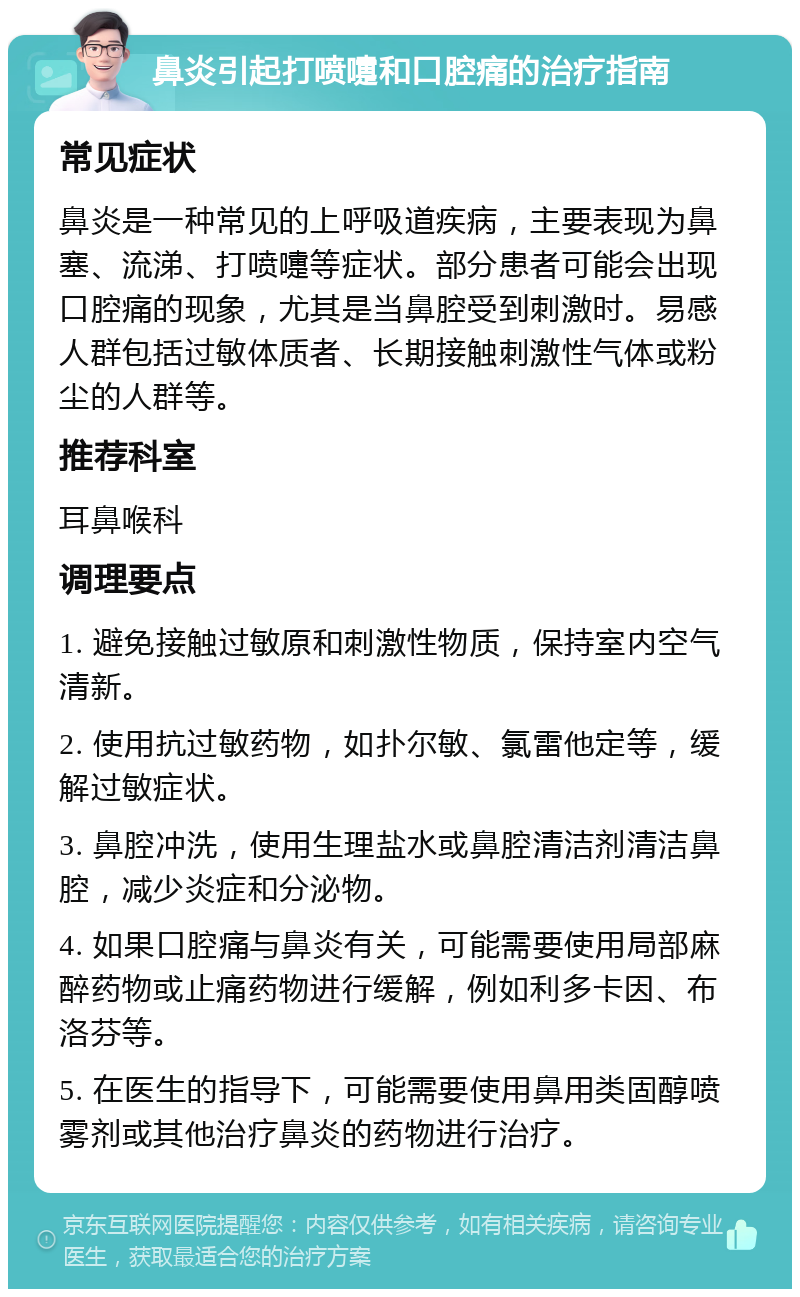 鼻炎引起打喷嚏和口腔痛的治疗指南 常见症状 鼻炎是一种常见的上呼吸道疾病，主要表现为鼻塞、流涕、打喷嚏等症状。部分患者可能会出现口腔痛的现象，尤其是当鼻腔受到刺激时。易感人群包括过敏体质者、长期接触刺激性气体或粉尘的人群等。 推荐科室 耳鼻喉科 调理要点 1. 避免接触过敏原和刺激性物质，保持室内空气清新。 2. 使用抗过敏药物，如扑尔敏、氯雷他定等，缓解过敏症状。 3. 鼻腔冲洗，使用生理盐水或鼻腔清洁剂清洁鼻腔，减少炎症和分泌物。 4. 如果口腔痛与鼻炎有关，可能需要使用局部麻醉药物或止痛药物进行缓解，例如利多卡因、布洛芬等。 5. 在医生的指导下，可能需要使用鼻用类固醇喷雾剂或其他治疗鼻炎的药物进行治疗。