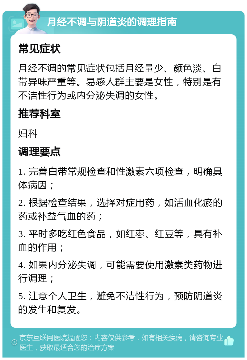 月经不调与阴道炎的调理指南 常见症状 月经不调的常见症状包括月经量少、颜色淡、白带异味严重等。易感人群主要是女性，特别是有不洁性行为或内分泌失调的女性。 推荐科室 妇科 调理要点 1. 完善白带常规检查和性激素六项检查，明确具体病因； 2. 根据检查结果，选择对症用药，如活血化瘀的药或补益气血的药； 3. 平时多吃红色食品，如红枣、红豆等，具有补血的作用； 4. 如果内分泌失调，可能需要使用激素类药物进行调理； 5. 注意个人卫生，避免不洁性行为，预防阴道炎的发生和复发。