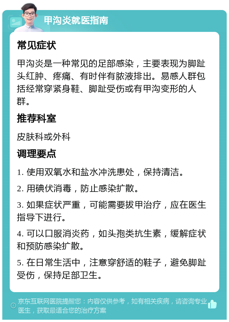 甲沟炎就医指南 常见症状 甲沟炎是一种常见的足部感染，主要表现为脚趾头红肿、疼痛、有时伴有脓液排出。易感人群包括经常穿紧身鞋、脚趾受伤或有甲沟变形的人群。 推荐科室 皮肤科或外科 调理要点 1. 使用双氧水和盐水冲洗患处，保持清洁。 2. 用碘伏消毒，防止感染扩散。 3. 如果症状严重，可能需要拔甲治疗，应在医生指导下进行。 4. 可以口服消炎药，如头孢类抗生素，缓解症状和预防感染扩散。 5. 在日常生活中，注意穿舒适的鞋子，避免脚趾受伤，保持足部卫生。