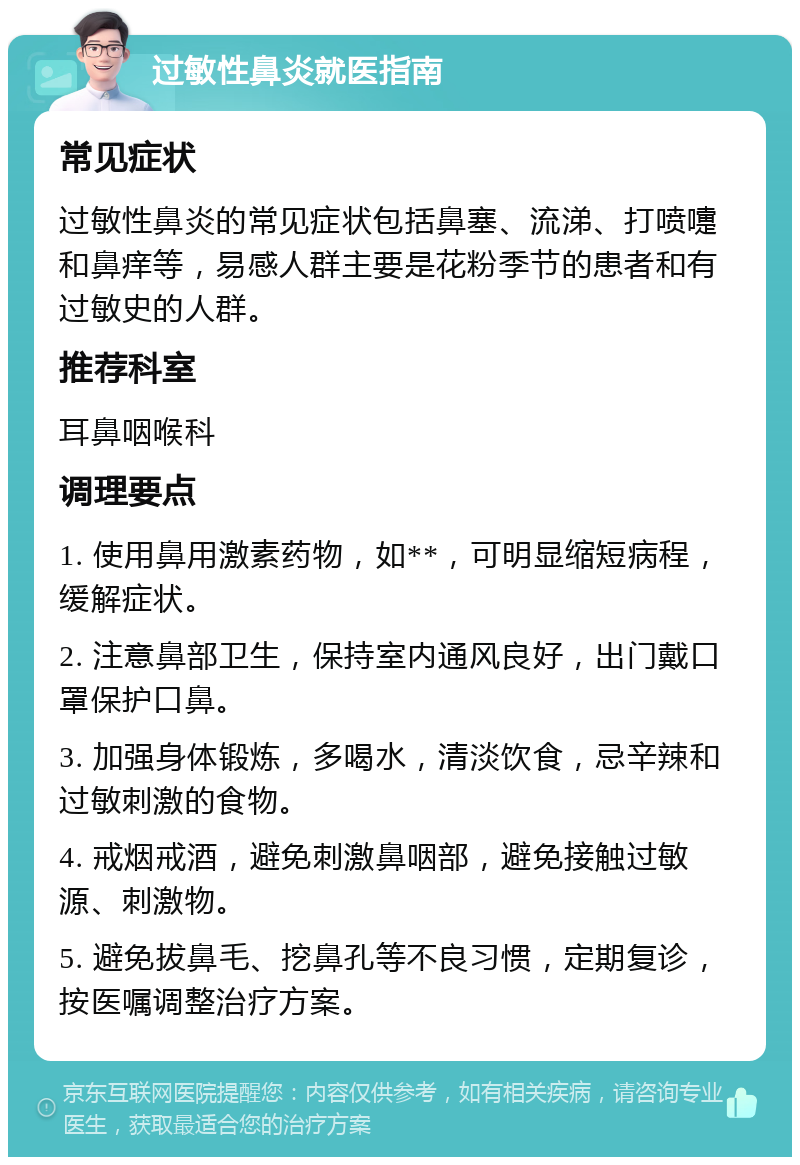 过敏性鼻炎就医指南 常见症状 过敏性鼻炎的常见症状包括鼻塞、流涕、打喷嚏和鼻痒等，易感人群主要是花粉季节的患者和有过敏史的人群。 推荐科室 耳鼻咽喉科 调理要点 1. 使用鼻用激素药物，如**，可明显缩短病程，缓解症状。 2. 注意鼻部卫生，保持室内通风良好，出门戴口罩保护口鼻。 3. 加强身体锻炼，多喝水，清淡饮食，忌辛辣和过敏刺激的食物。 4. 戒烟戒酒，避免刺激鼻咽部，避免接触过敏源、刺激物。 5. 避免拔鼻毛、挖鼻孔等不良习惯，定期复诊，按医嘱调整治疗方案。