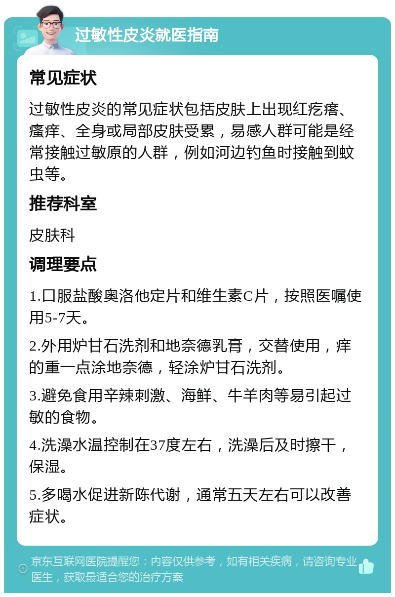 过敏性皮炎就医指南 常见症状 过敏性皮炎的常见症状包括皮肤上出现红疙瘩、瘙痒、全身或局部皮肤受累，易感人群可能是经常接触过敏原的人群，例如河边钓鱼时接触到蚊虫等。 推荐科室 皮肤科 调理要点 1.口服盐酸奥洛他定片和维生素C片，按照医嘱使用5-7天。 2.外用炉甘石洗剂和地奈德乳膏，交替使用，痒的重一点涂地奈德，轻涂炉甘石洗剂。 3.避免食用辛辣刺激、海鲜、牛羊肉等易引起过敏的食物。 4.洗澡水温控制在37度左右，洗澡后及时擦干，保湿。 5.多喝水促进新陈代谢，通常五天左右可以改善症状。