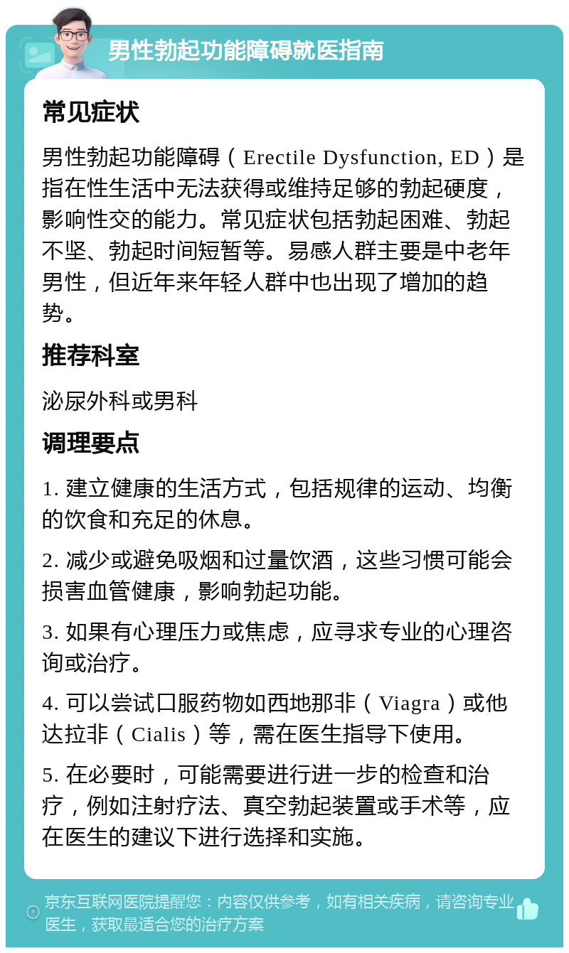 男性勃起功能障碍就医指南 常见症状 男性勃起功能障碍（Erectile Dysfunction, ED）是指在性生活中无法获得或维持足够的勃起硬度，影响性交的能力。常见症状包括勃起困难、勃起不坚、勃起时间短暂等。易感人群主要是中老年男性，但近年来年轻人群中也出现了增加的趋势。 推荐科室 泌尿外科或男科 调理要点 1. 建立健康的生活方式，包括规律的运动、均衡的饮食和充足的休息。 2. 减少或避免吸烟和过量饮酒，这些习惯可能会损害血管健康，影响勃起功能。 3. 如果有心理压力或焦虑，应寻求专业的心理咨询或治疗。 4. 可以尝试口服药物如西地那非（Viagra）或他达拉非（Cialis）等，需在医生指导下使用。 5. 在必要时，可能需要进行进一步的检查和治疗，例如注射疗法、真空勃起装置或手术等，应在医生的建议下进行选择和实施。