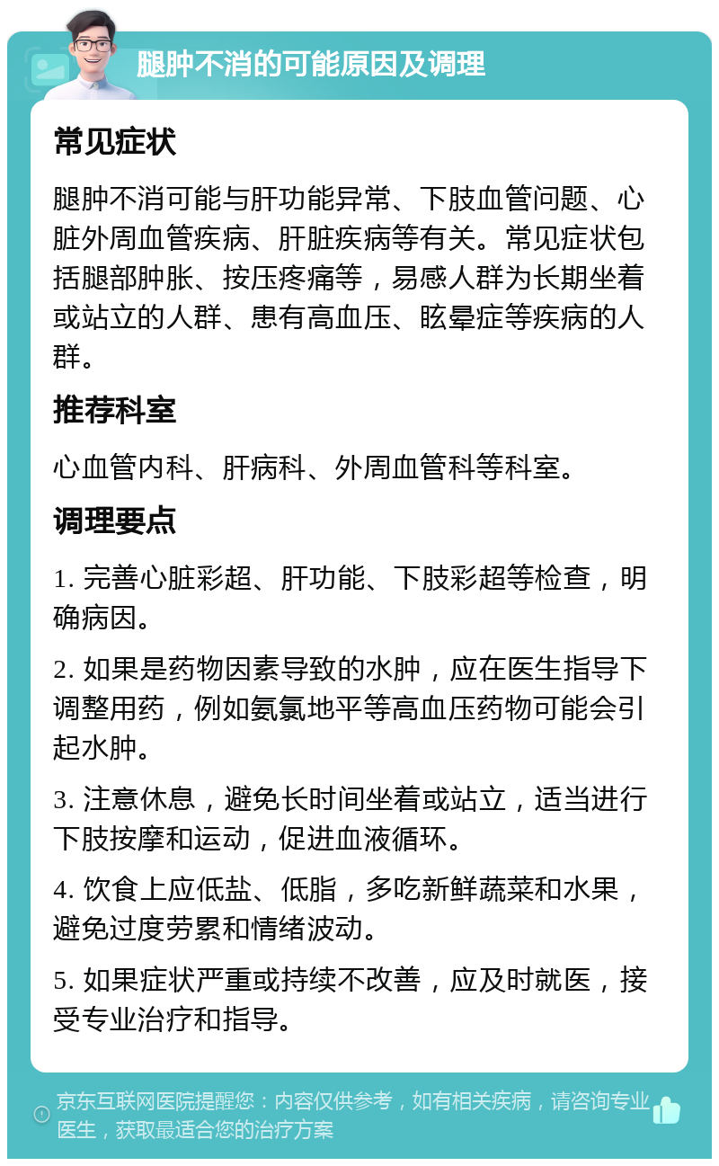 腿肿不消的可能原因及调理 常见症状 腿肿不消可能与肝功能异常、下肢血管问题、心脏外周血管疾病、肝脏疾病等有关。常见症状包括腿部肿胀、按压疼痛等，易感人群为长期坐着或站立的人群、患有高血压、眩晕症等疾病的人群。 推荐科室 心血管内科、肝病科、外周血管科等科室。 调理要点 1. 完善心脏彩超、肝功能、下肢彩超等检查，明确病因。 2. 如果是药物因素导致的水肿，应在医生指导下调整用药，例如氨氯地平等高血压药物可能会引起水肿。 3. 注意休息，避免长时间坐着或站立，适当进行下肢按摩和运动，促进血液循环。 4. 饮食上应低盐、低脂，多吃新鲜蔬菜和水果，避免过度劳累和情绪波动。 5. 如果症状严重或持续不改善，应及时就医，接受专业治疗和指导。