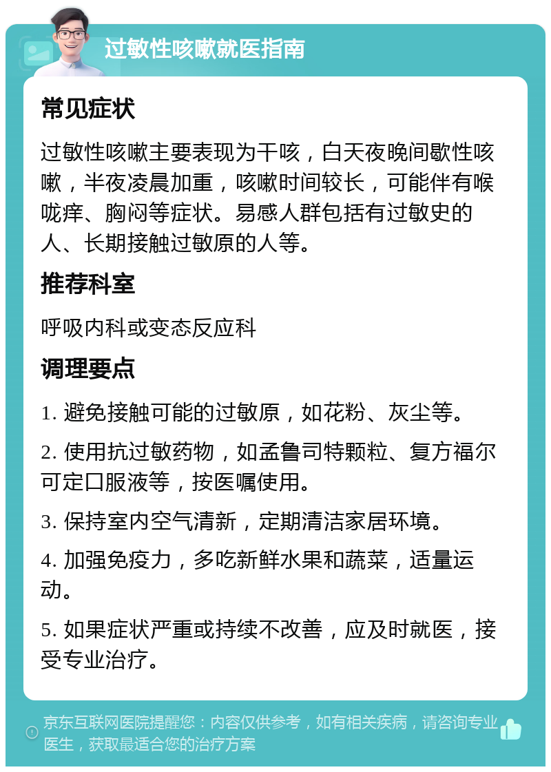 过敏性咳嗽就医指南 常见症状 过敏性咳嗽主要表现为干咳，白天夜晚间歇性咳嗽，半夜凌晨加重，咳嗽时间较长，可能伴有喉咙痒、胸闷等症状。易感人群包括有过敏史的人、长期接触过敏原的人等。 推荐科室 呼吸内科或变态反应科 调理要点 1. 避免接触可能的过敏原，如花粉、灰尘等。 2. 使用抗过敏药物，如孟鲁司特颗粒、复方福尔可定口服液等，按医嘱使用。 3. 保持室内空气清新，定期清洁家居环境。 4. 加强免疫力，多吃新鲜水果和蔬菜，适量运动。 5. 如果症状严重或持续不改善，应及时就医，接受专业治疗。