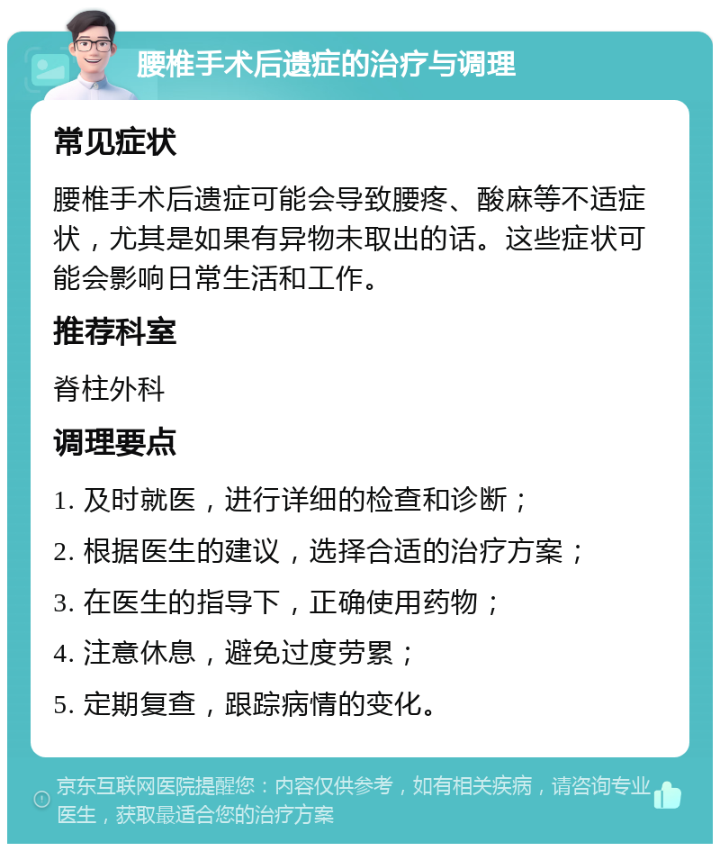 腰椎手术后遗症的治疗与调理 常见症状 腰椎手术后遗症可能会导致腰疼、酸麻等不适症状，尤其是如果有异物未取出的话。这些症状可能会影响日常生活和工作。 推荐科室 脊柱外科 调理要点 1. 及时就医，进行详细的检查和诊断； 2. 根据医生的建议，选择合适的治疗方案； 3. 在医生的指导下，正确使用药物； 4. 注意休息，避免过度劳累； 5. 定期复查，跟踪病情的变化。