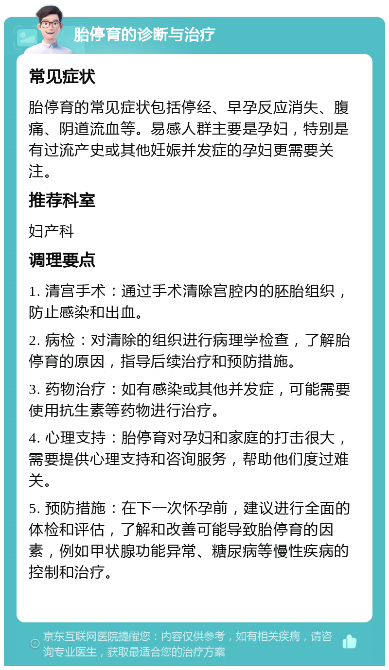 胎停育的诊断与治疗 常见症状 胎停育的常见症状包括停经、早孕反应消失、腹痛、阴道流血等。易感人群主要是孕妇，特别是有过流产史或其他妊娠并发症的孕妇更需要关注。 推荐科室 妇产科 调理要点 1. 清宫手术：通过手术清除宫腔内的胚胎组织，防止感染和出血。 2. 病检：对清除的组织进行病理学检查，了解胎停育的原因，指导后续治疗和预防措施。 3. 药物治疗：如有感染或其他并发症，可能需要使用抗生素等药物进行治疗。 4. 心理支持：胎停育对孕妇和家庭的打击很大，需要提供心理支持和咨询服务，帮助他们度过难关。 5. 预防措施：在下一次怀孕前，建议进行全面的体检和评估，了解和改善可能导致胎停育的因素，例如甲状腺功能异常、糖尿病等慢性疾病的控制和治疗。