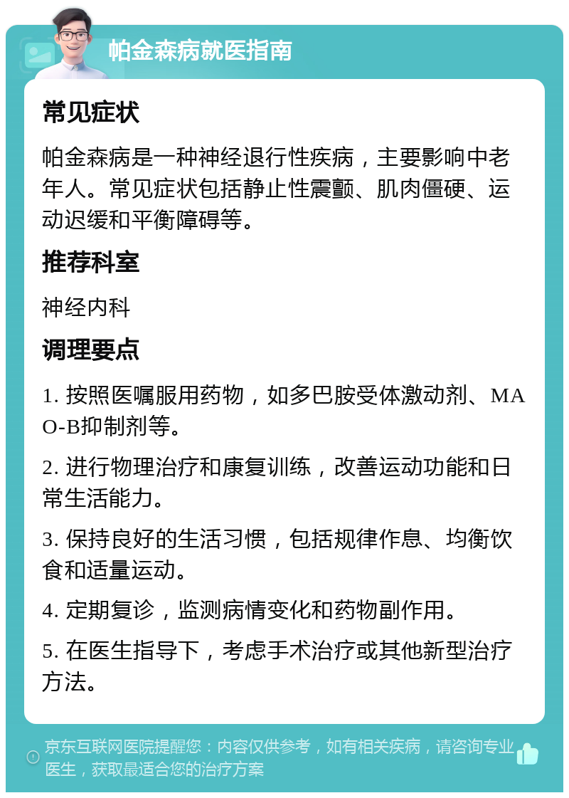 帕金森病就医指南 常见症状 帕金森病是一种神经退行性疾病，主要影响中老年人。常见症状包括静止性震颤、肌肉僵硬、运动迟缓和平衡障碍等。 推荐科室 神经内科 调理要点 1. 按照医嘱服用药物，如多巴胺受体激动剂、MAO-B抑制剂等。 2. 进行物理治疗和康复训练，改善运动功能和日常生活能力。 3. 保持良好的生活习惯，包括规律作息、均衡饮食和适量运动。 4. 定期复诊，监测病情变化和药物副作用。 5. 在医生指导下，考虑手术治疗或其他新型治疗方法。