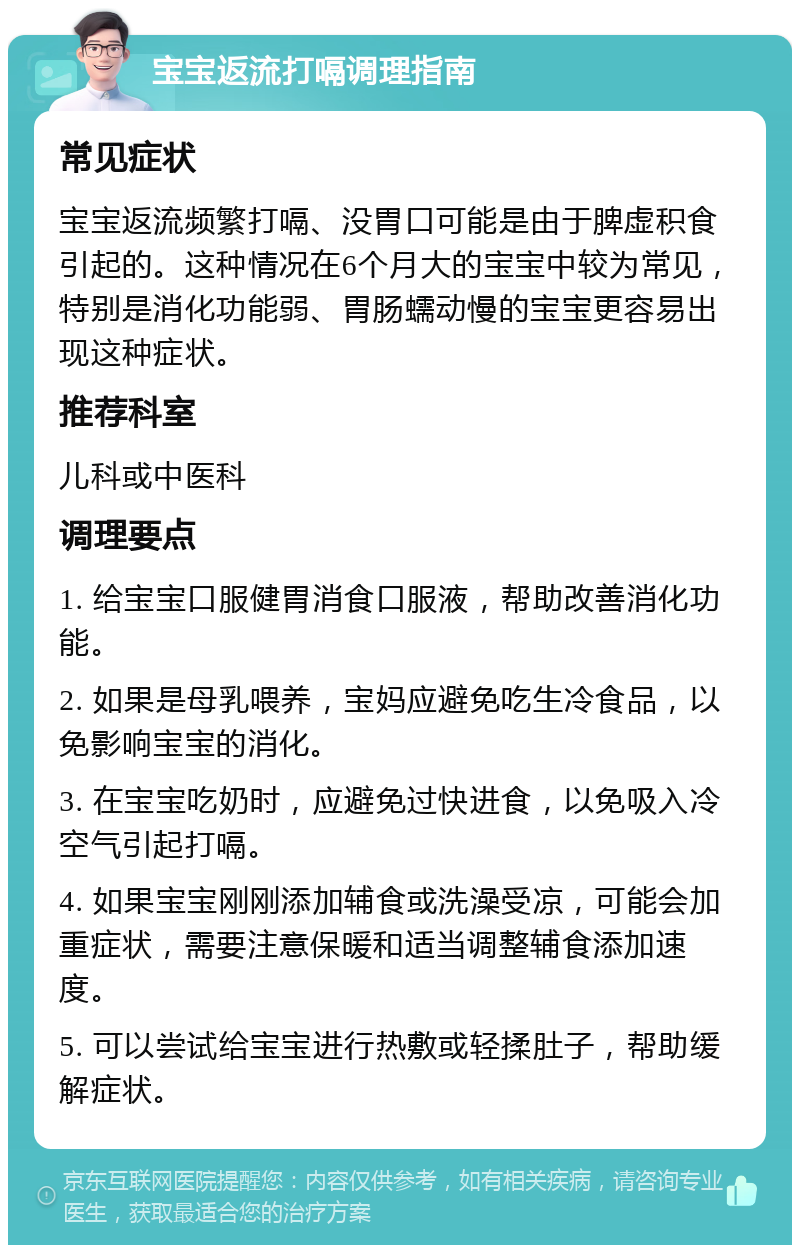 宝宝返流打嗝调理指南 常见症状 宝宝返流频繁打嗝、没胃口可能是由于脾虚积食引起的。这种情况在6个月大的宝宝中较为常见，特别是消化功能弱、胃肠蠕动慢的宝宝更容易出现这种症状。 推荐科室 儿科或中医科 调理要点 1. 给宝宝口服健胃消食口服液，帮助改善消化功能。 2. 如果是母乳喂养，宝妈应避免吃生冷食品，以免影响宝宝的消化。 3. 在宝宝吃奶时，应避免过快进食，以免吸入冷空气引起打嗝。 4. 如果宝宝刚刚添加辅食或洗澡受凉，可能会加重症状，需要注意保暖和适当调整辅食添加速度。 5. 可以尝试给宝宝进行热敷或轻揉肚子，帮助缓解症状。