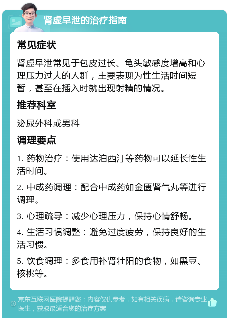 肾虚早泄的治疗指南 常见症状 肾虚早泄常见于包皮过长、龟头敏感度增高和心理压力过大的人群，主要表现为性生活时间短暂，甚至在插入时就出现射精的情况。 推荐科室 泌尿外科或男科 调理要点 1. 药物治疗：使用达泊西汀等药物可以延长性生活时间。 2. 中成药调理：配合中成药如金匮肾气丸等进行调理。 3. 心理疏导：减少心理压力，保持心情舒畅。 4. 生活习惯调整：避免过度疲劳，保持良好的生活习惯。 5. 饮食调理：多食用补肾壮阳的食物，如黑豆、核桃等。