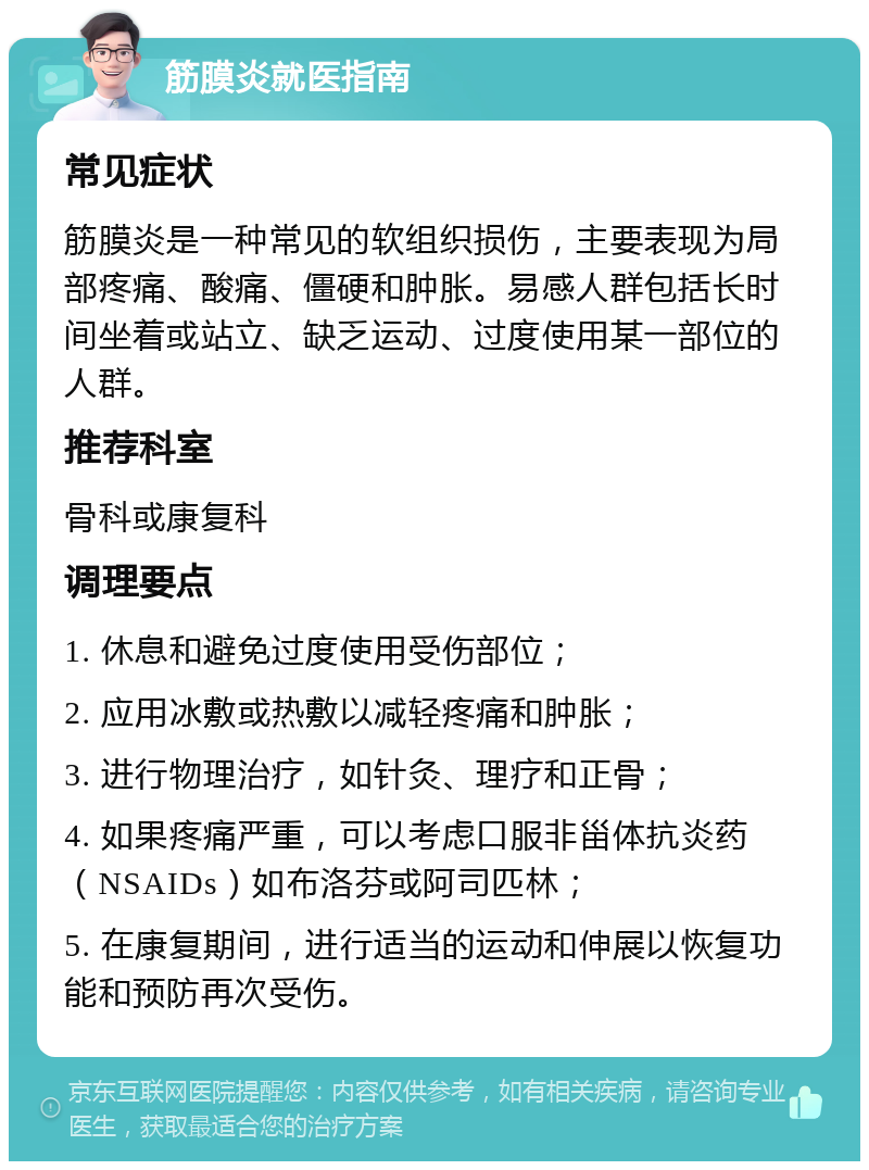 筋膜炎就医指南 常见症状 筋膜炎是一种常见的软组织损伤，主要表现为局部疼痛、酸痛、僵硬和肿胀。易感人群包括长时间坐着或站立、缺乏运动、过度使用某一部位的人群。 推荐科室 骨科或康复科 调理要点 1. 休息和避免过度使用受伤部位； 2. 应用冰敷或热敷以减轻疼痛和肿胀； 3. 进行物理治疗，如针灸、理疗和正骨； 4. 如果疼痛严重，可以考虑口服非甾体抗炎药（NSAIDs）如布洛芬或阿司匹林； 5. 在康复期间，进行适当的运动和伸展以恢复功能和预防再次受伤。