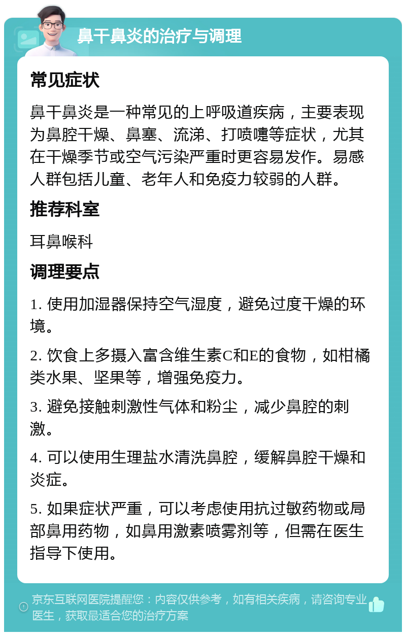 鼻干鼻炎的治疗与调理 常见症状 鼻干鼻炎是一种常见的上呼吸道疾病，主要表现为鼻腔干燥、鼻塞、流涕、打喷嚏等症状，尤其在干燥季节或空气污染严重时更容易发作。易感人群包括儿童、老年人和免疫力较弱的人群。 推荐科室 耳鼻喉科 调理要点 1. 使用加湿器保持空气湿度，避免过度干燥的环境。 2. 饮食上多摄入富含维生素C和E的食物，如柑橘类水果、坚果等，增强免疫力。 3. 避免接触刺激性气体和粉尘，减少鼻腔的刺激。 4. 可以使用生理盐水清洗鼻腔，缓解鼻腔干燥和炎症。 5. 如果症状严重，可以考虑使用抗过敏药物或局部鼻用药物，如鼻用激素喷雾剂等，但需在医生指导下使用。