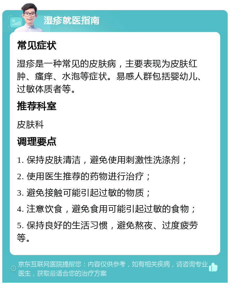 湿疹就医指南 常见症状 湿疹是一种常见的皮肤病，主要表现为皮肤红肿、瘙痒、水泡等症状。易感人群包括婴幼儿、过敏体质者等。 推荐科室 皮肤科 调理要点 1. 保持皮肤清洁，避免使用刺激性洗涤剂； 2. 使用医生推荐的药物进行治疗； 3. 避免接触可能引起过敏的物质； 4. 注意饮食，避免食用可能引起过敏的食物； 5. 保持良好的生活习惯，避免熬夜、过度疲劳等。