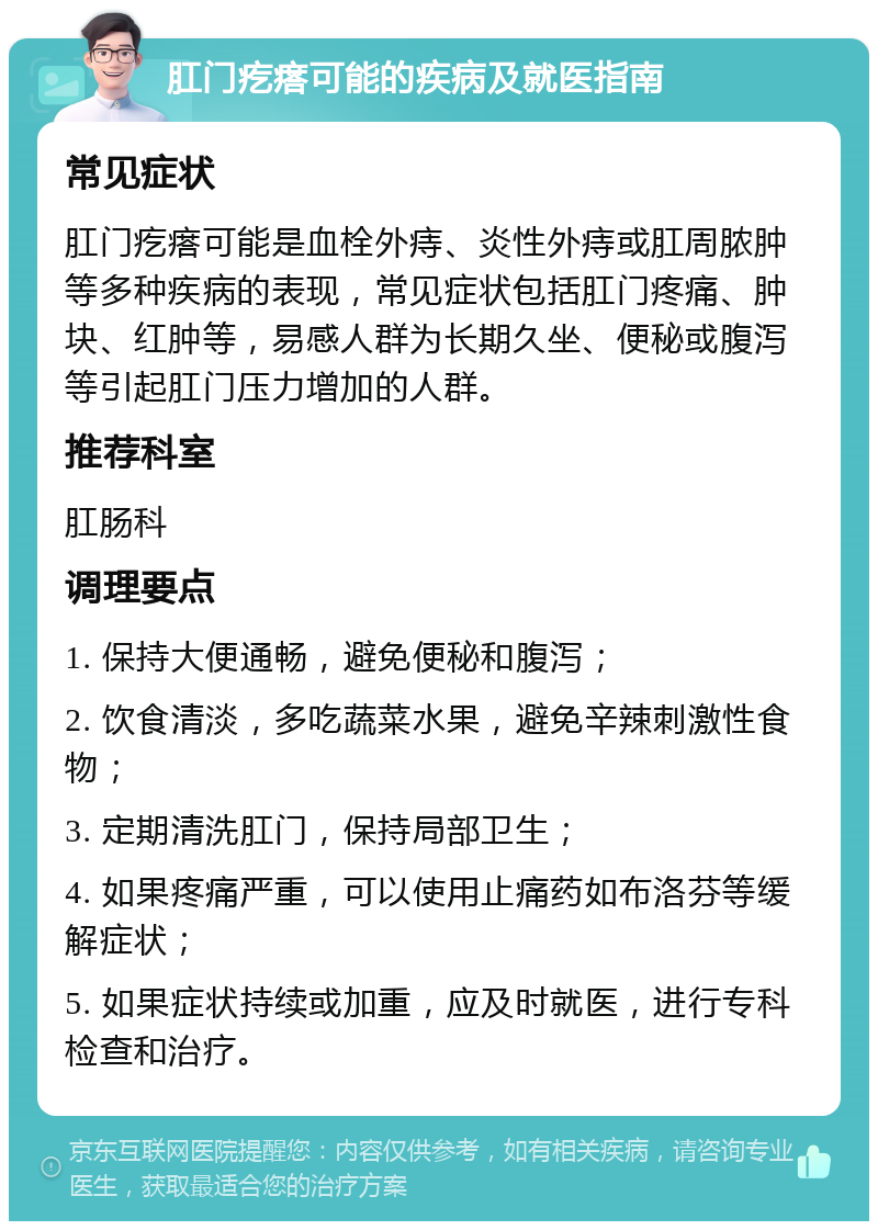 肛门疙瘩可能的疾病及就医指南 常见症状 肛门疙瘩可能是血栓外痔、炎性外痔或肛周脓肿等多种疾病的表现，常见症状包括肛门疼痛、肿块、红肿等，易感人群为长期久坐、便秘或腹泻等引起肛门压力增加的人群。 推荐科室 肛肠科 调理要点 1. 保持大便通畅，避免便秘和腹泻； 2. 饮食清淡，多吃蔬菜水果，避免辛辣刺激性食物； 3. 定期清洗肛门，保持局部卫生； 4. 如果疼痛严重，可以使用止痛药如布洛芬等缓解症状； 5. 如果症状持续或加重，应及时就医，进行专科检查和治疗。