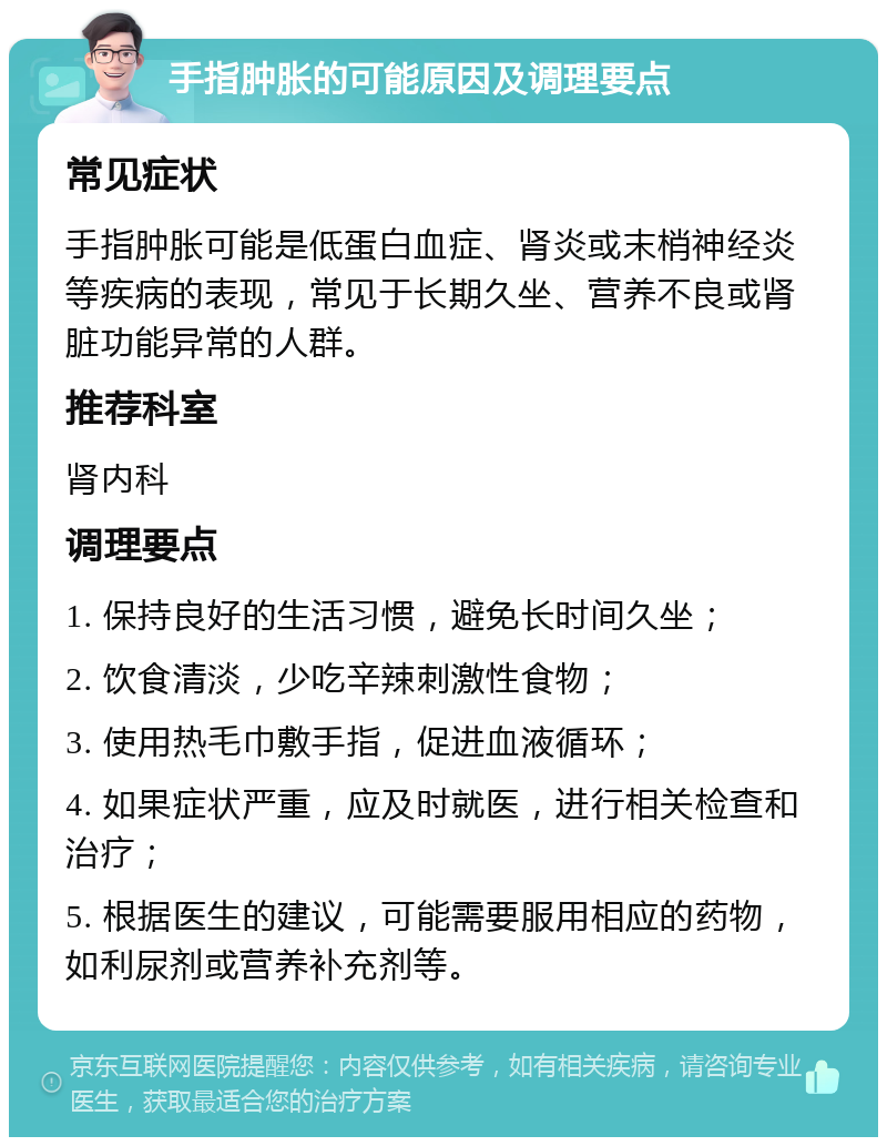 手指肿胀的可能原因及调理要点 常见症状 手指肿胀可能是低蛋白血症、肾炎或末梢神经炎等疾病的表现，常见于长期久坐、营养不良或肾脏功能异常的人群。 推荐科室 肾内科 调理要点 1. 保持良好的生活习惯，避免长时间久坐； 2. 饮食清淡，少吃辛辣刺激性食物； 3. 使用热毛巾敷手指，促进血液循环； 4. 如果症状严重，应及时就医，进行相关检查和治疗； 5. 根据医生的建议，可能需要服用相应的药物，如利尿剂或营养补充剂等。