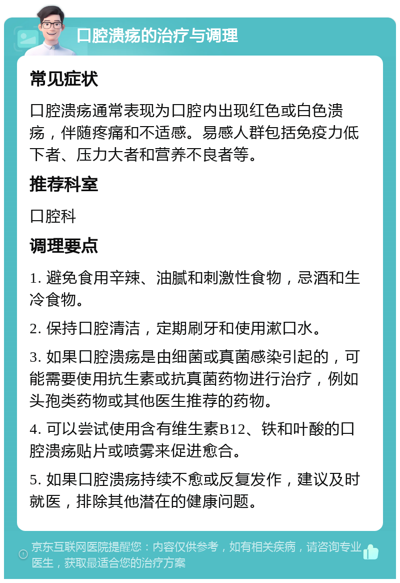 口腔溃疡的治疗与调理 常见症状 口腔溃疡通常表现为口腔内出现红色或白色溃疡，伴随疼痛和不适感。易感人群包括免疫力低下者、压力大者和营养不良者等。 推荐科室 口腔科 调理要点 1. 避免食用辛辣、油腻和刺激性食物，忌酒和生冷食物。 2. 保持口腔清洁，定期刷牙和使用漱口水。 3. 如果口腔溃疡是由细菌或真菌感染引起的，可能需要使用抗生素或抗真菌药物进行治疗，例如头孢类药物或其他医生推荐的药物。 4. 可以尝试使用含有维生素B12、铁和叶酸的口腔溃疡贴片或喷雾来促进愈合。 5. 如果口腔溃疡持续不愈或反复发作，建议及时就医，排除其他潜在的健康问题。