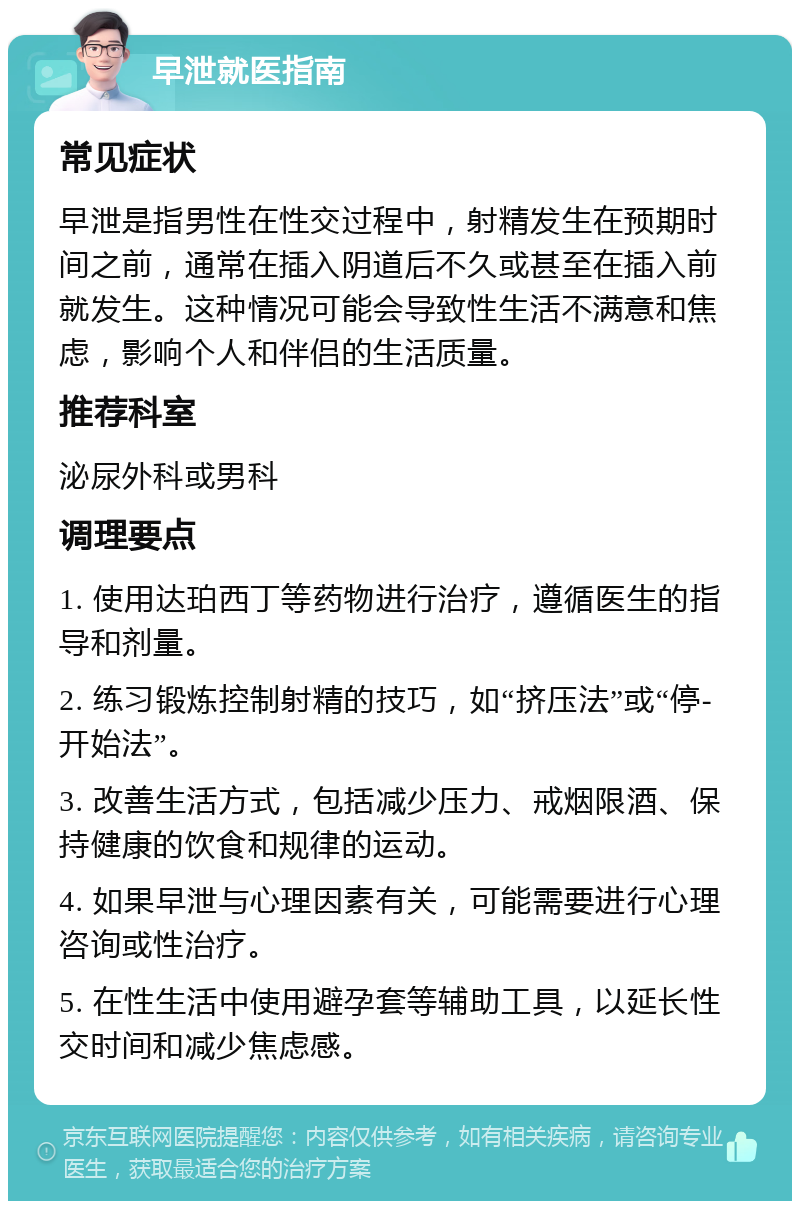 早泄就医指南 常见症状 早泄是指男性在性交过程中，射精发生在预期时间之前，通常在插入阴道后不久或甚至在插入前就发生。这种情况可能会导致性生活不满意和焦虑，影响个人和伴侣的生活质量。 推荐科室 泌尿外科或男科 调理要点 1. 使用达珀西丁等药物进行治疗，遵循医生的指导和剂量。 2. 练习锻炼控制射精的技巧，如“挤压法”或“停-开始法”。 3. 改善生活方式，包括减少压力、戒烟限酒、保持健康的饮食和规律的运动。 4. 如果早泄与心理因素有关，可能需要进行心理咨询或性治疗。 5. 在性生活中使用避孕套等辅助工具，以延长性交时间和减少焦虑感。